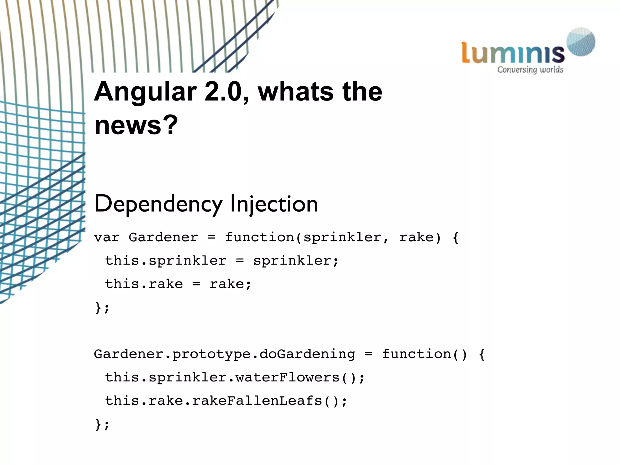 Angular 2.0, whats the
news?
Dependency Injection
var Gardener = function(sprinkler, rake) {
this.sprinkler = sprinkler;
this.rake = rake;
};
Gardener.prototype.doGardening = function() {
this.sprinkler.waterFlowers();
this.rake.rakeFallenLeafs();
};
 