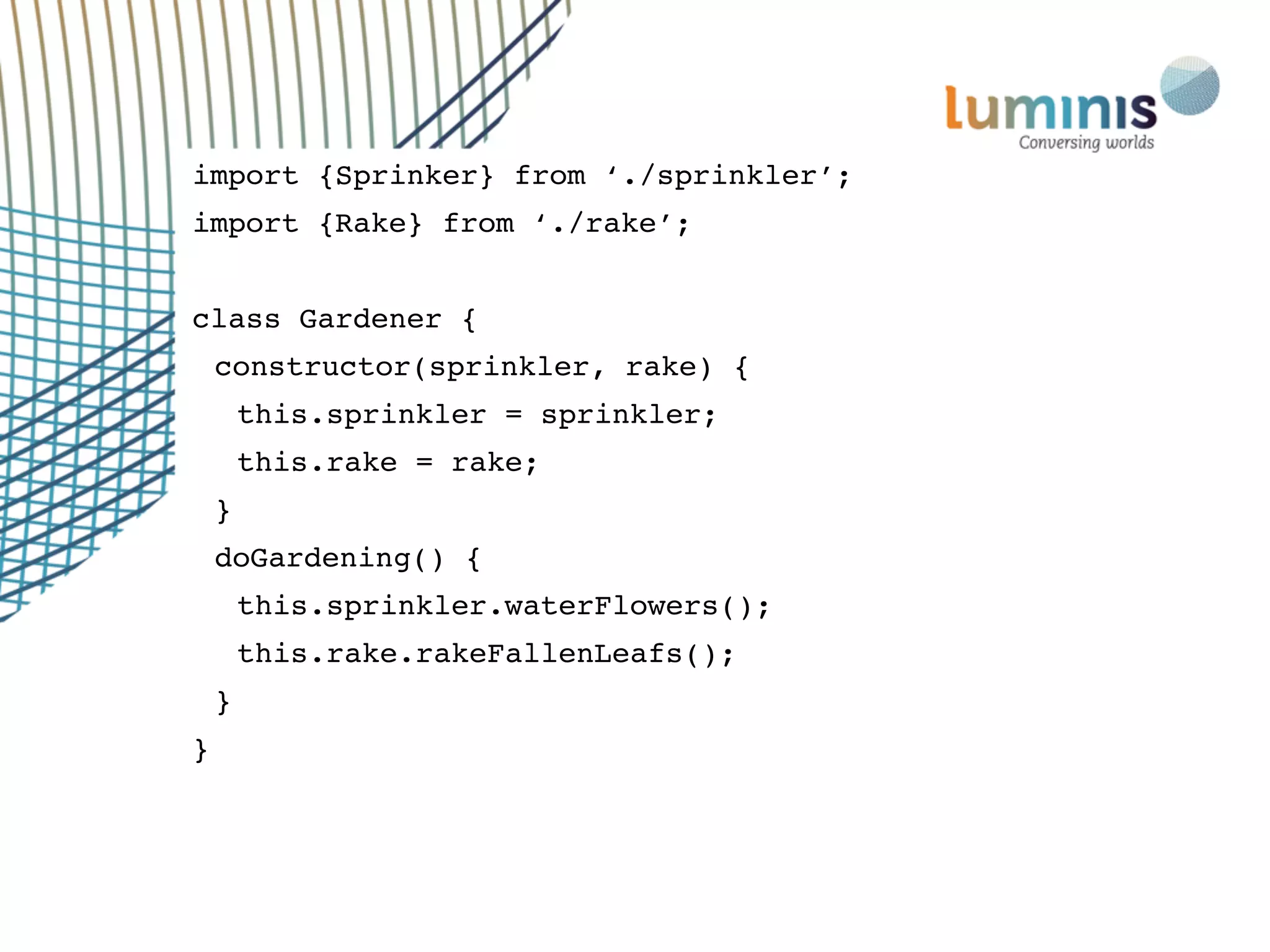 import {Sprinker} from ‘./sprinkler’;
import {Rake} from ‘./rake’;
class Gardener {
constructor(sprinkler, rake) {
this.sprinkler = sprinkler;
this.rake = rake;
}
doGardening() {
this.sprinkler.waterFlowers();
this.rake.rakeFallenLeafs();
}
}
 