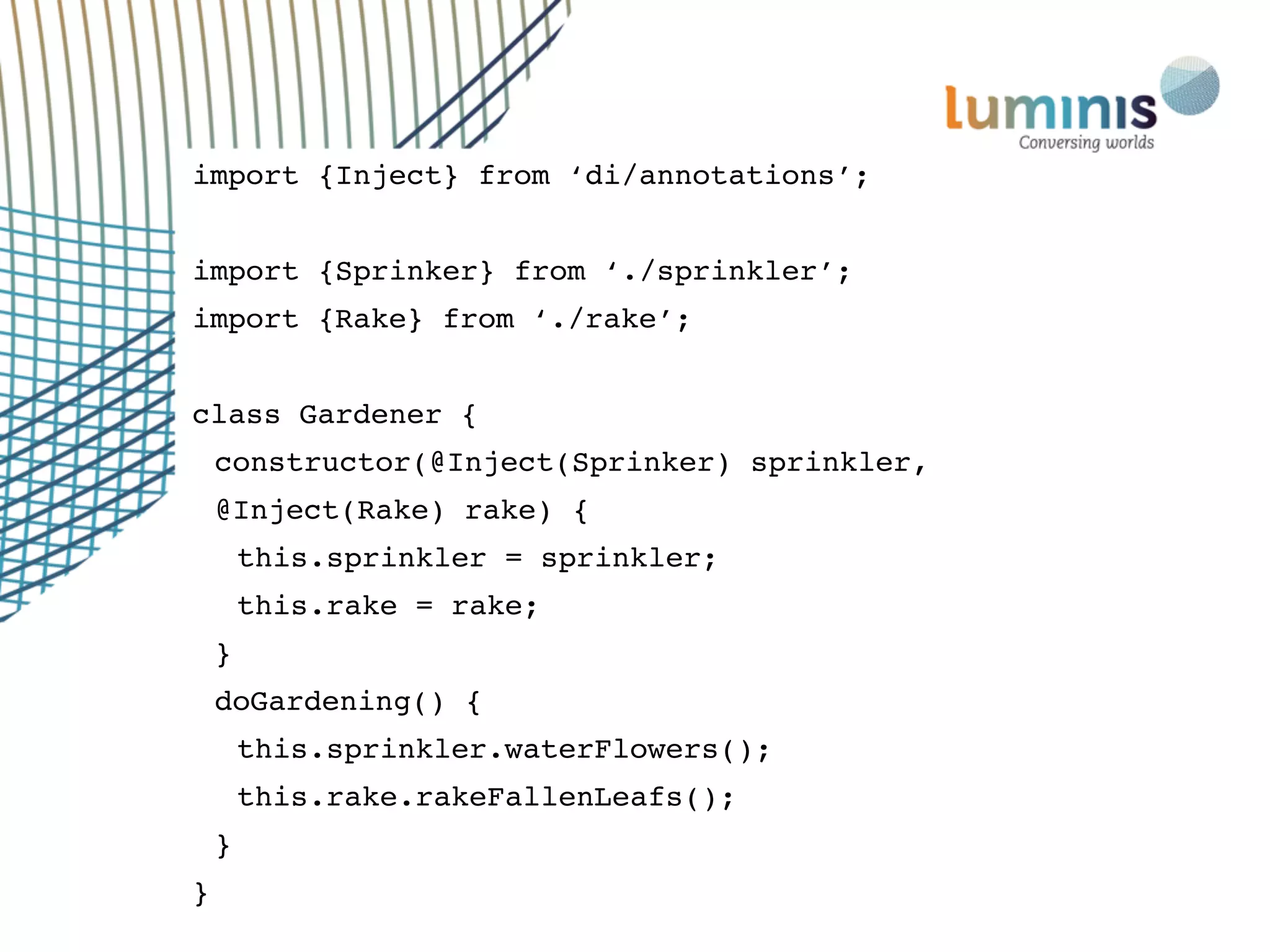 import {Inject} from ‘di/annotations’;
import {Sprinker} from ‘./sprinkler’;
import {Rake} from ‘./rake’;
class Gardener {
constructor(@Inject(Sprinker) sprinkler,
@Inject(Rake) rake) {
this.sprinkler = sprinkler;
this.rake = rake;
}
doGardening() {
this.sprinkler.waterFlowers();
this.rake.rakeFallenLeafs();
}
}
 