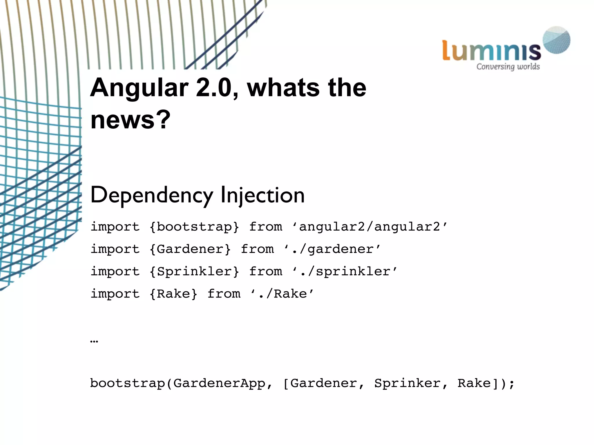 Angular 2.0, whats the
news?
Dependency Injection
import {bootstrap} from ‘angular2/angular2’
import {Gardener} from ‘./gardener’
import {Sprinkler} from ‘./sprinkler’
import {Rake} from ‘./Rake’
…
bootstrap(GardenerApp, [Gardener, Sprinker, Rake]);
 
