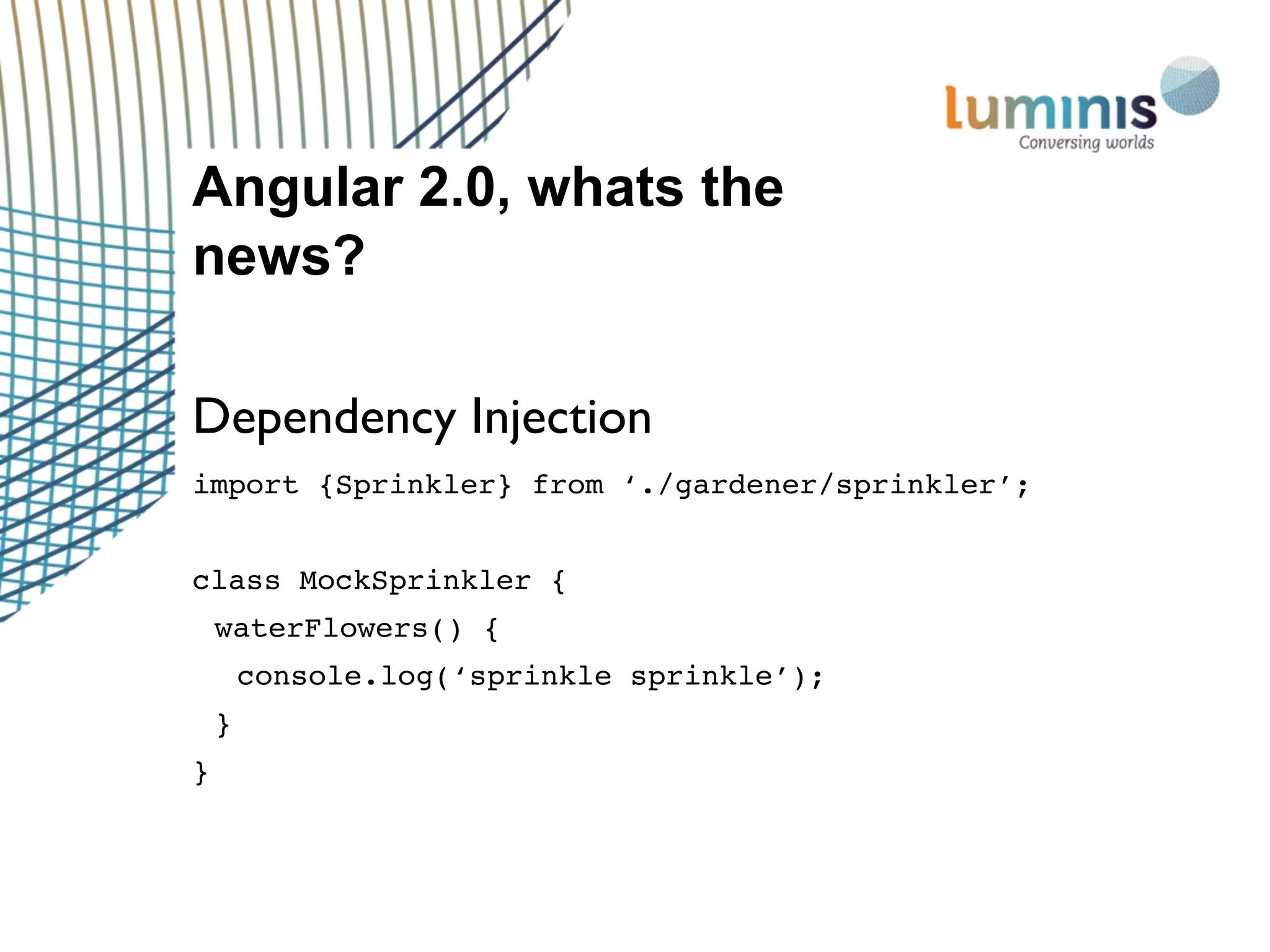 Angular 2.0, whats the
news?
Dependency Injection
import {Sprinkler} from ‘./gardener/sprinkler’;
class MockSprinkler {
waterFlowers() {
console.log(‘sprinkle sprinkle’);
}
}
 