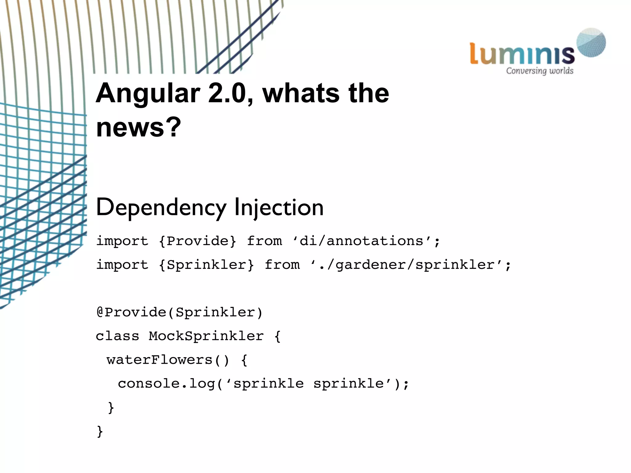 Angular 2.0, whats the
news?
Dependency Injection
import {Provide} from ‘di/annotations’;
import {Sprinkler} from ‘./gardener/sprinkler’;
@Provide(Sprinkler)
class MockSprinkler {
waterFlowers() {
console.log(‘sprinkle sprinkle’);
}
}
 