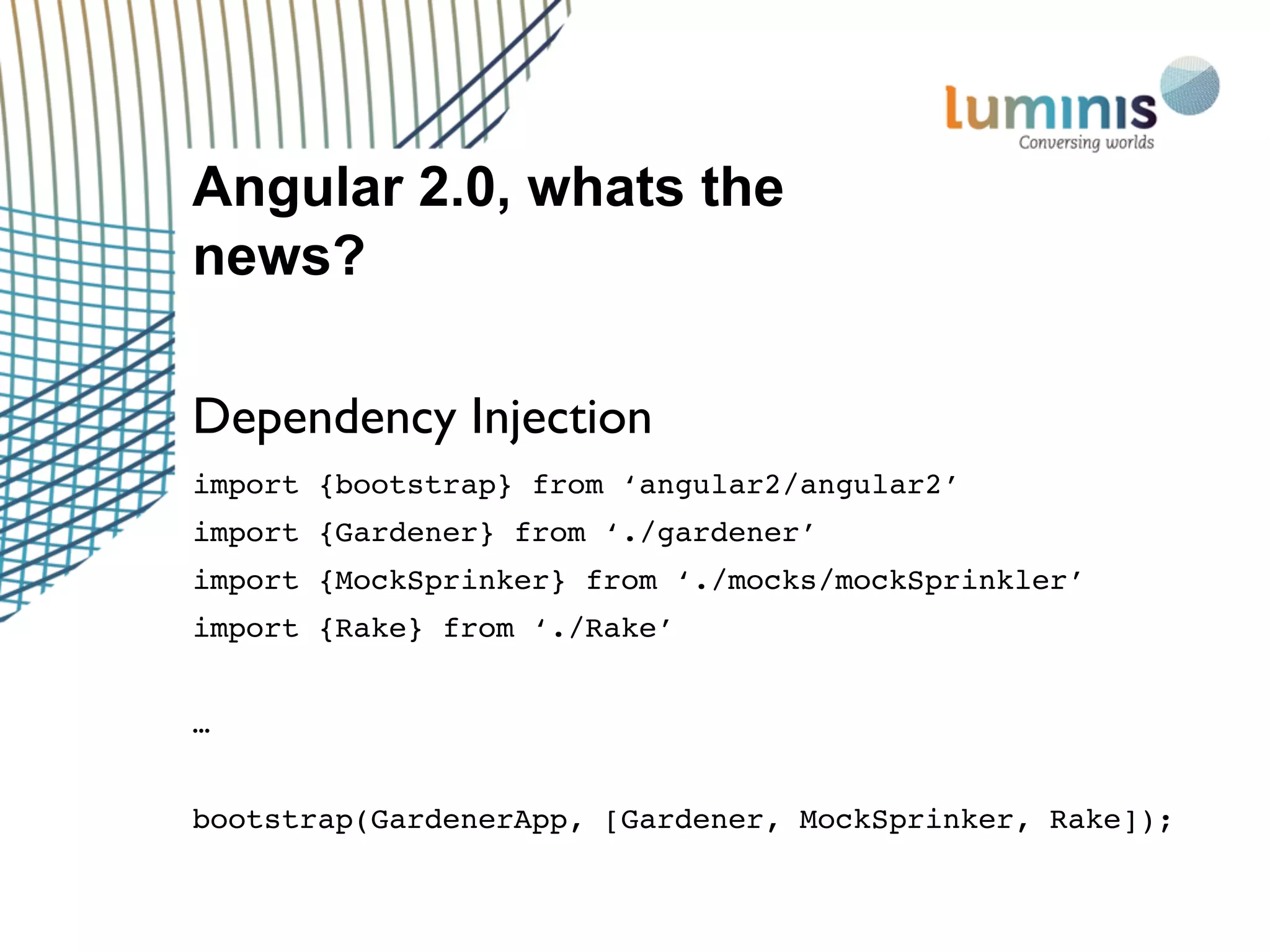Angular 2.0, whats the
news?
Dependency Injection
import {bootstrap} from ‘angular2/angular2’
import {Gardener} from ‘./gardener’
import {MockSprinker} from ‘./mocks/mockSprinkler’
import {Rake} from ‘./Rake’
…
bootstrap(GardenerApp, [Gardener, MockSprinker, Rake]);
 