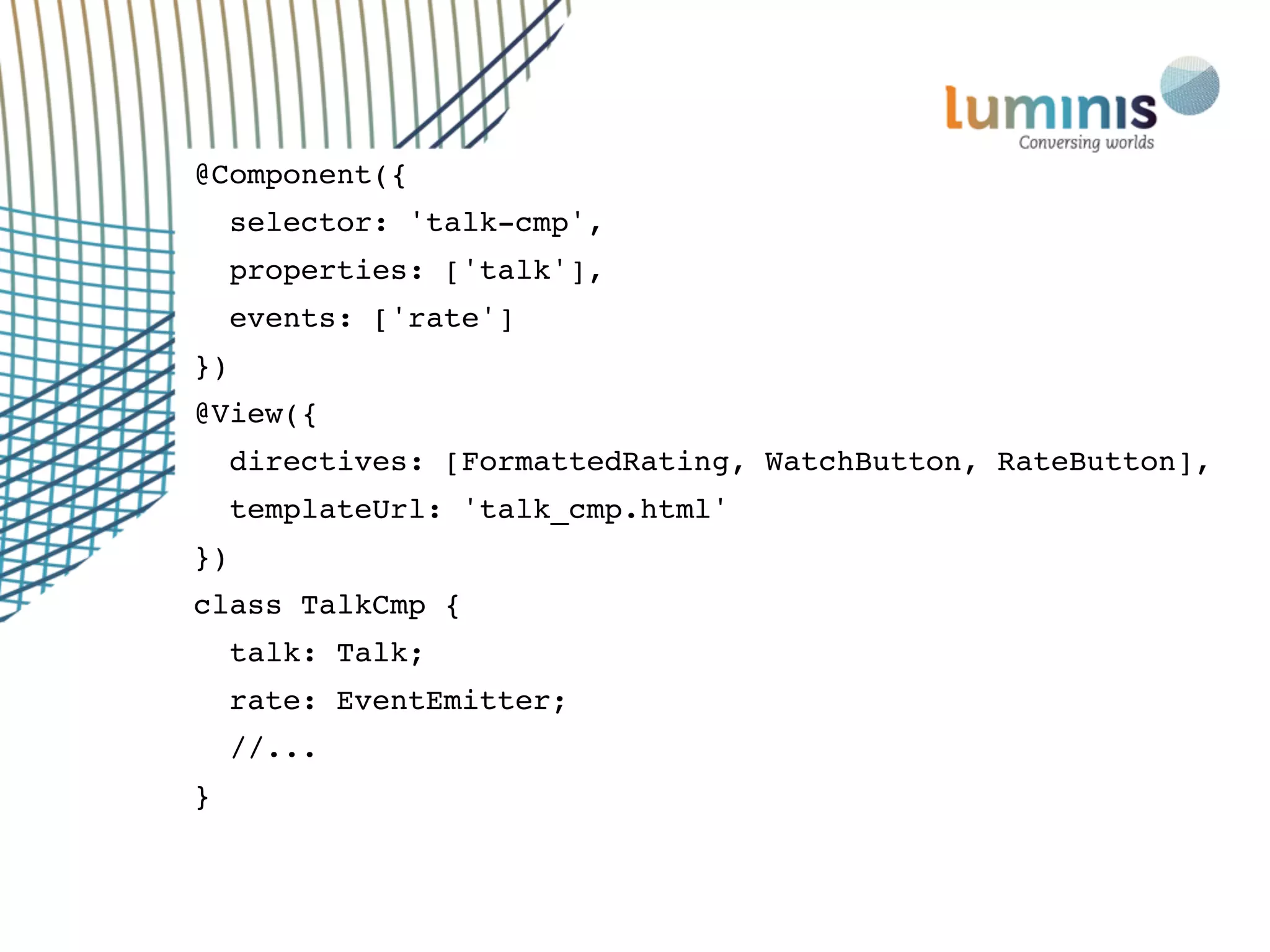@Component({
selector: 'talk-cmp',
properties: ['talk'],
events: ['rate']
})
@View({
directives: [FormattedRating, WatchButton, RateButton],
templateUrl: 'talk_cmp.html'
})
class TalkCmp {
talk: Talk;
rate: EventEmitter;
//...
}
 
