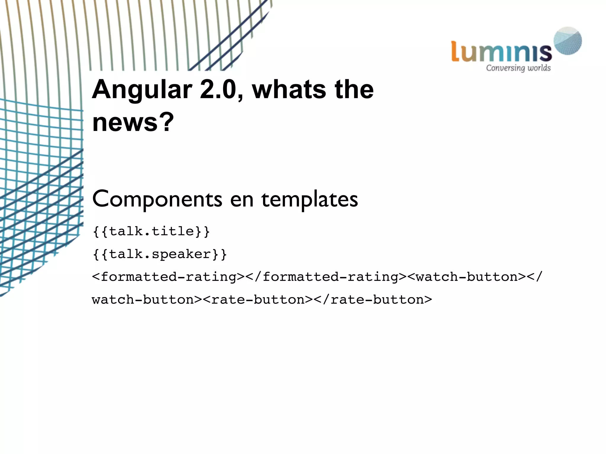 Angular 2.0, whats the
news?
Components en templates
{{talk.title}}
{{talk.speaker}}
<formatted-rating></formatted-rating><watch-button></
watch-button><rate-button></rate-button>
 