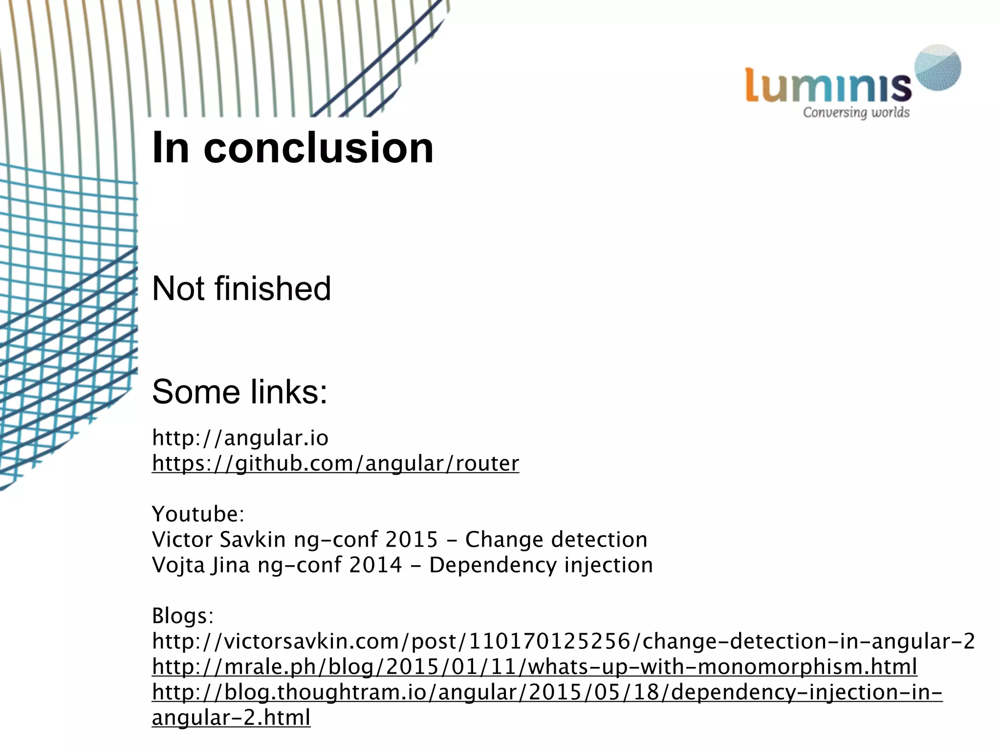 In conclusion
Not finished
Some links:
http://angular.io
https://github.com/angular/router
Youtube:
Victor Savkin ng-conf 2015 - Change detection
Vojta Jina ng-conf 2014 - Dependency injection
Blogs:
http://victorsavkin.com/post/110170125256/change-detection-in-angular-2
http://mrale.ph/blog/2015/01/11/whats-up-with-monomorphism.html
http://blog.thoughtram.io/angular/2015/05/18/dependency-injection-in-
angular-2.html
 
