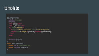 @Component({
selector: 'my-app',
template:`
<h1>{{title}}</h1>
<h2>My Heroes</h2>
<ul class="heroes">
<li *ng-for="#hero of heroes" (click)="onSelect(hero)">
<span class="badge">{{hero.id}}</span> {{hero.name}}
</li>
</ul>
`,
directives: [NgFor]
})
class AppComponent {
public title = 'Tour of Heroes';
public heroes = HEROES;
}
template
 