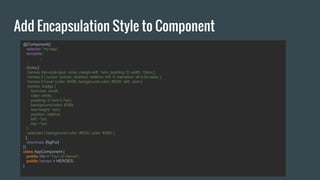 Add Encapsulation Style to Component
@Component({
selector: 'my-app',
template:`
...
`,
styles:[`
.heroes {list-style-type: none; margin-left: 1em; padding: 0; width: 10em;}
.heroes li { cursor: pointer; position: relative; left: 0; transition: all 0.2s ease; }
.heroes li:hover {color: #369; background-color: #EEE; left: .2em;}
.heroes .badge {
font-size: small;
color: white;
padding: 0.1em 0.7em;
background-color: #369;
line-height: 1em;
position: relative;
left: -1px;
top: -1px;
}
.selected { background-color: #EEE; color: #369; }
`],
directives: [NgFor]
})
class AppComponent {
public title = 'Tour of Heroes';
public heroes = HEROES;
}
 