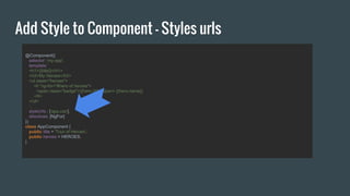 Add Style to Component - Styles urls
@Component({
selector: 'my-app',
template:`
<h1>{{title}}</h1>
<h2>My Heroes</h2>
<ul class="heroes">
<li *ng-for="#hero of heroes">
<span class="badge">{{hero.id}}</span> {{hero.name}}
</li>
</ul>
`,
styleUrls : ['app.css'],
directives: [NgFor]
})
class AppComponent {
public title = 'Tour of Heroes';
public heroes = HEROES;
}
 