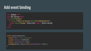 Add event binding
<h1>{{title}}</h1>
<h2>My Heroes</h2>
<ul class="heroes">
<li *ng-for="#hero of heroes" (click)="onSelect(hero)">
<span class="badge">{{hero.id}}</span> {{hero.name}}
</li>
</ul>
class AppComponent {
public title = 'Tour of Heroes';
public heroes = HEROES;
public selectedHero: Hero;
onSelect(hero: Hero) { this.selectedHero = hero; }
}
 