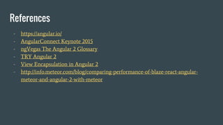 References
- https://angular.io/
- AngularConnect Keynote 2015
- ngVegas The Angular 2 Glossary
- TRY Angular 2
- View Encapsulation in Angular 2
- http://info.meteor.com/blog/comparing-performance-of-blaze-react-angular-
meteor-and-angular-2-with-meteor
 