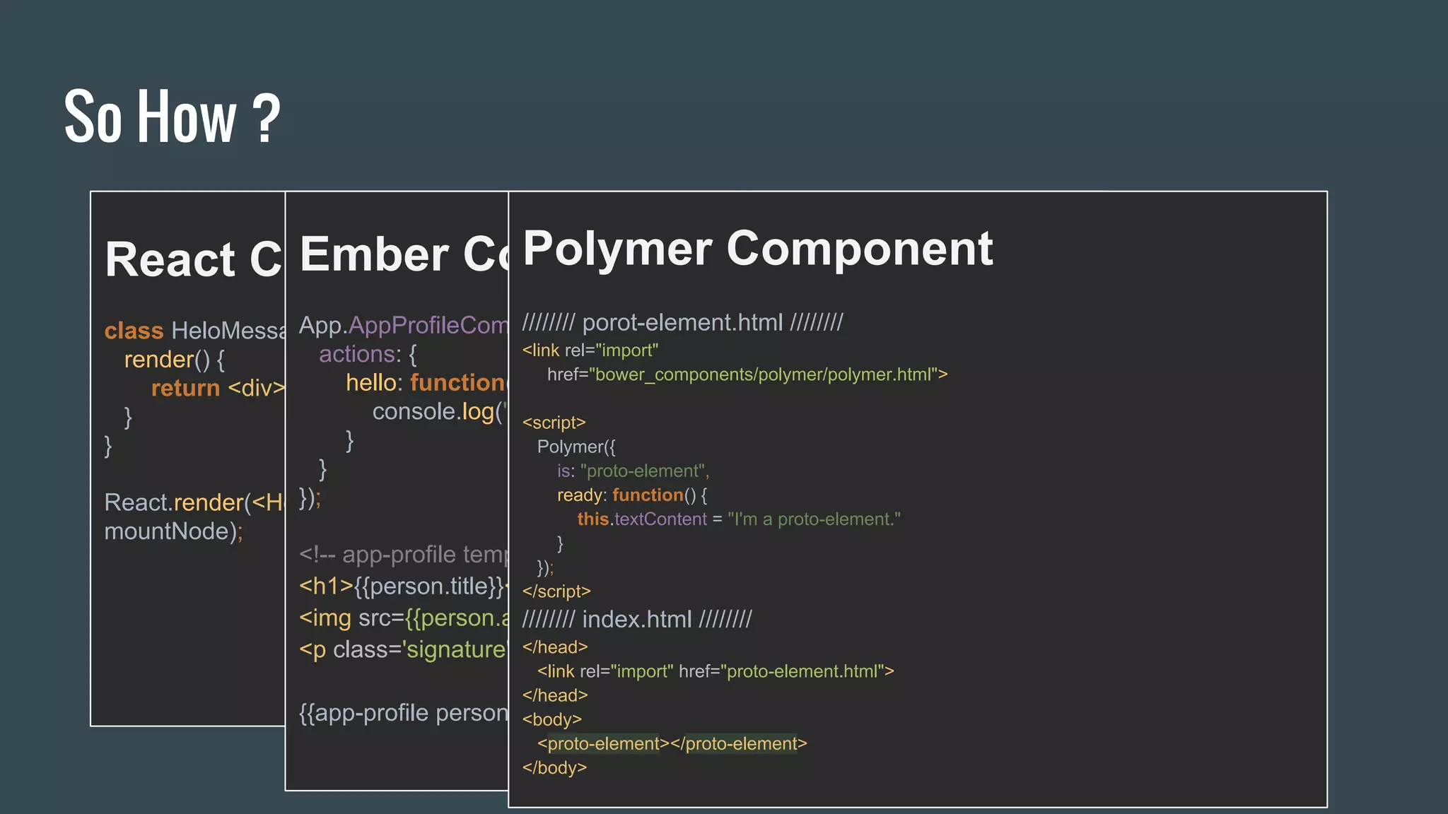 So How ?
React Component
class HeloMessage extends React.Component {
render() {
return <div>Hello {this.props.name}</div>;
}
}
React.render(<HelloMessage name="Jay" />,
mountNode);
Ember Component
App.AppProfileComponent = Ember.Component.extend({
actions: {
hello: function(name) {
console.log("Hello", name);
}
}
});
<!-- app-profile template -->
<h1>{{person.title}}</h1>
<img src={{person.avatar}}>
<p class='signature'>{{person.signature}}</p>
{{app-profile person=currentUser}}
Polymer Component
//////// porot-element.html ////////
<link rel="import"
href="bower_components/polymer/polymer.html">
<script>
Polymer({
is: "proto-element",
ready: function() {
this.textContent = "I'm a proto-element."
}
});
</script>
//////// index.html ////////
</head>
<link rel="import" href="proto-element.html">
</head>
<body>
<proto-element></proto-element>
</body>
 