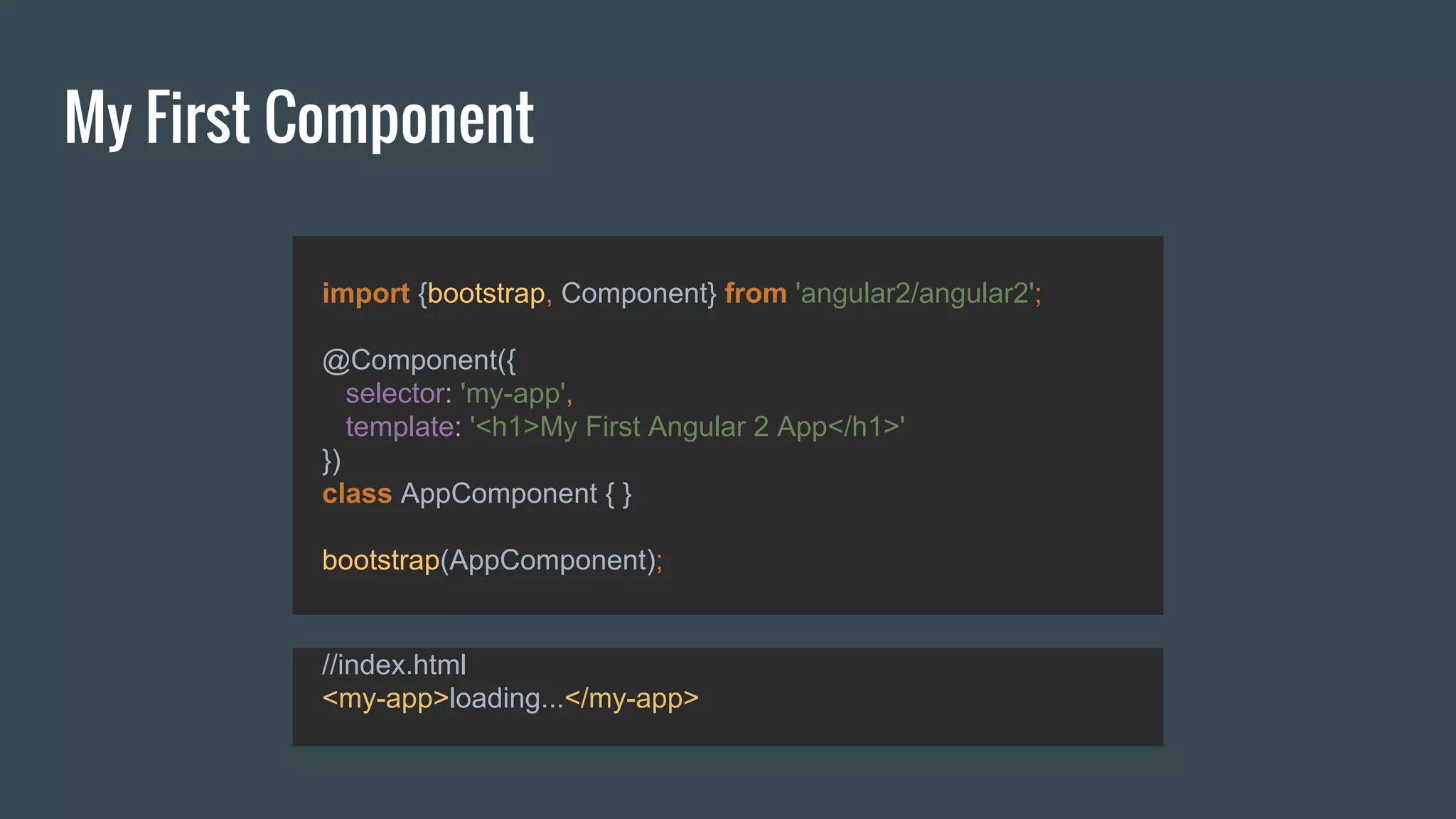 My First Component
import {bootstrap, Component} from 'angular2/angular2';
@Component({
selector: 'my-app',
template: '<h1>My First Angular 2 App</h1>'
})
class AppComponent { }
bootstrap(AppComponent);
//index.html
<my-app>loading...</my-app>
 