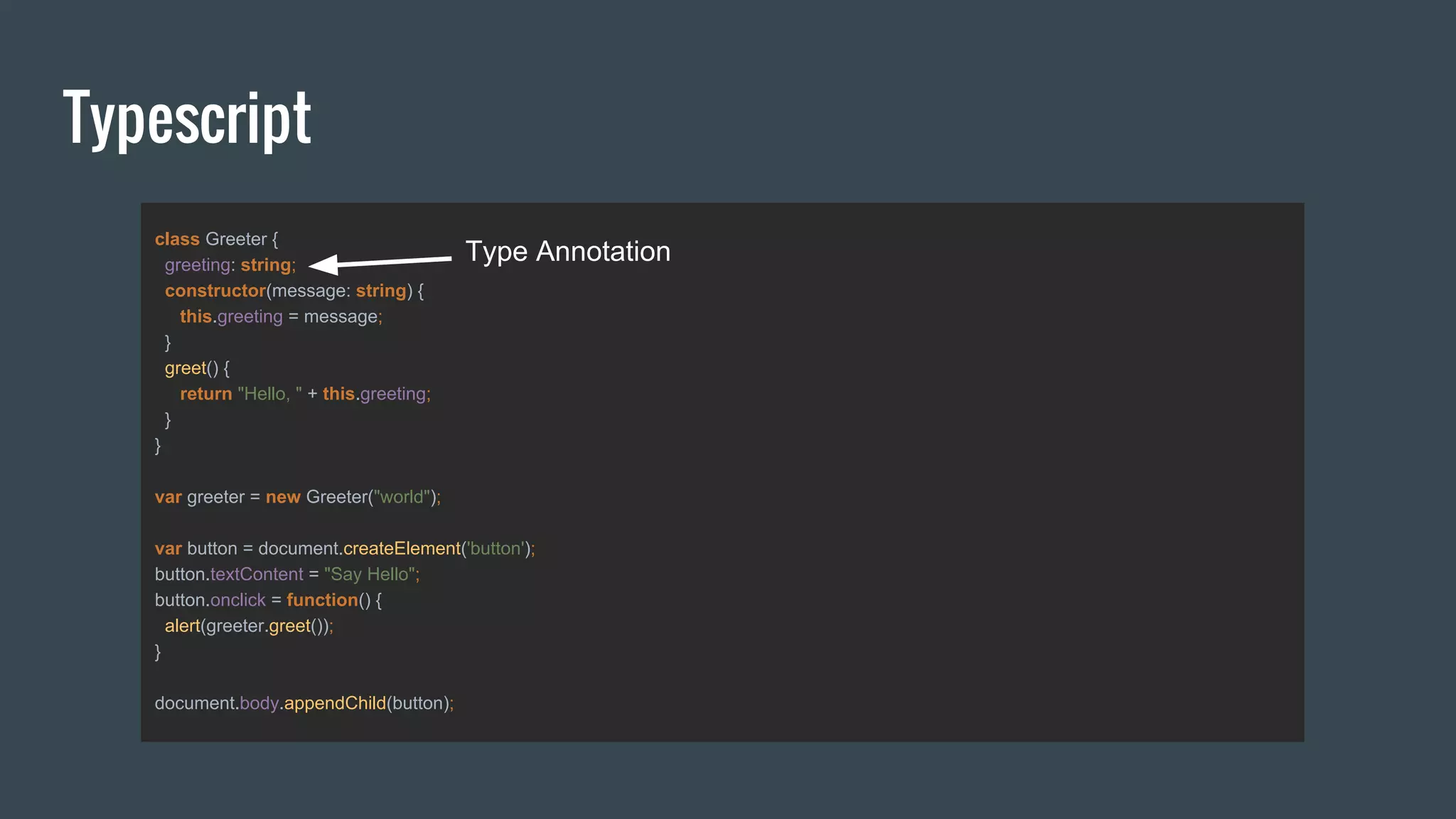 Typescript
class Greeter {
greeting: string;
constructor(message: string) {
this.greeting = message;
}
greet() {
return "Hello, " + this.greeting;
}
}
var greeter = new Greeter("world");
var button = document.createElement('button');
button.textContent = "Say Hello";
button.onclick = function() {
alert(greeter.greet());
}
document.body.appendChild(button);
Type Annotation
 
