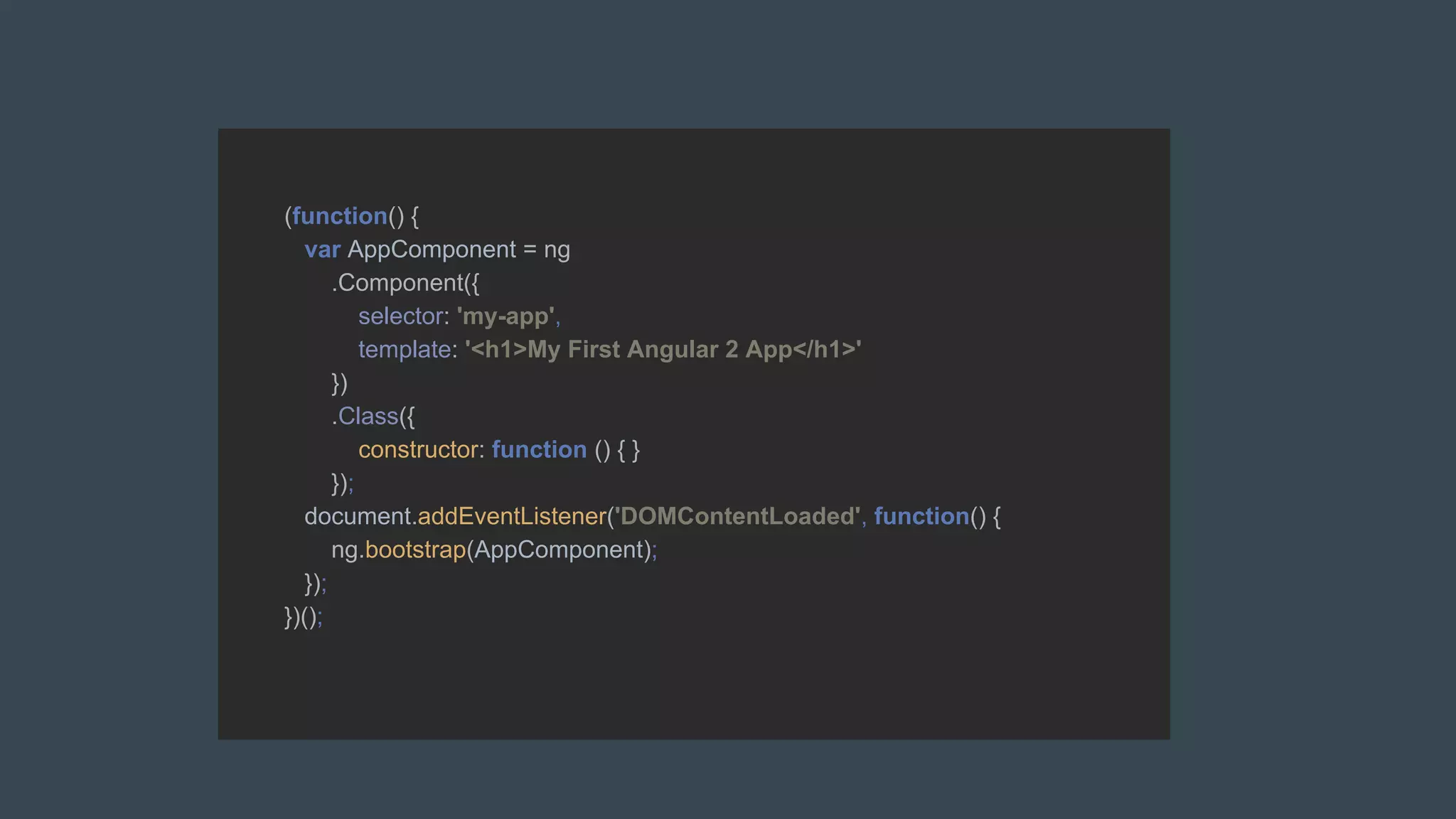 (function() {
var AppComponent = ng
.Component({
selector: 'my-app',
template: '<h1>My First Angular 2 App</h1>'
})
.Class({
constructor: function () { }
});
document.addEventListener('DOMContentLoaded', function() {
ng.bootstrap(AppComponent);
});
})();
 