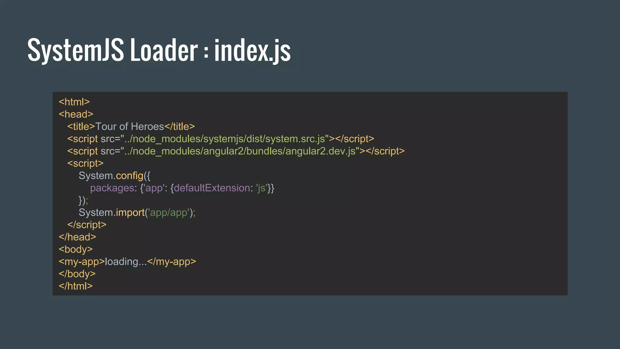 SystemJS Loader : index.js
<html>
<head>
<title>Tour of Heroes</title>
<script src="../node_modules/systemjs/dist/system.src.js"></script>
<script src="../node_modules/angular2/bundles/angular2.dev.js"></script>
<script>
System.config({
packages: {'app': {defaultExtension: 'js'}}
});
System.import('app/app');
</script>
</head>
<body>
<my-app>loading...</my-app>
</body>
</html>
 