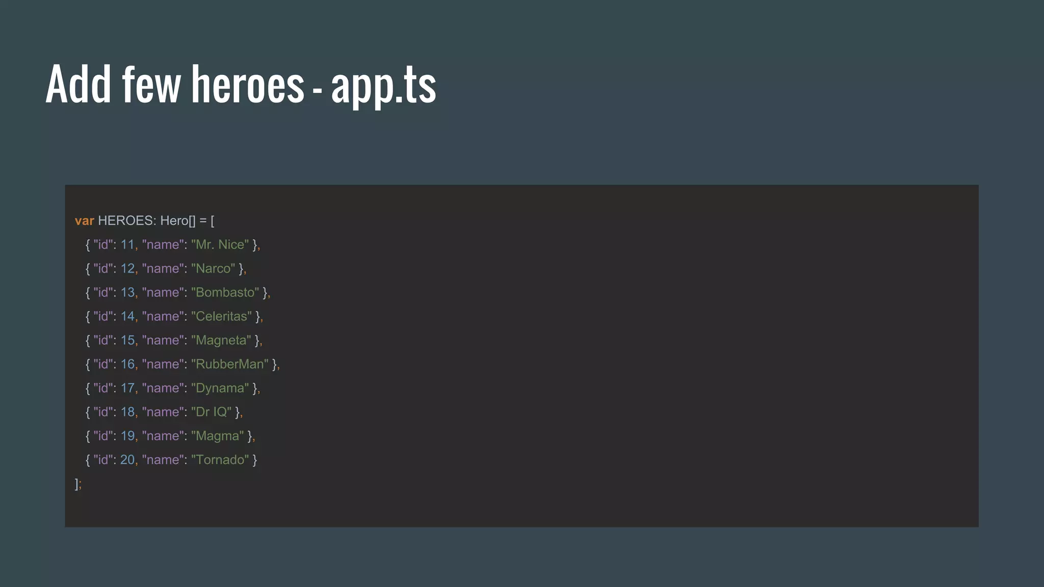 Add few heroes - app.ts
var HEROES: Hero[] = [
{ "id": 11, "name": "Mr. Nice" },
{ "id": 12, "name": "Narco" },
{ "id": 13, "name": "Bombasto" },
{ "id": 14, "name": "Celeritas" },
{ "id": 15, "name": "Magneta" },
{ "id": 16, "name": "RubberMan" },
{ "id": 17, "name": "Dynama" },
{ "id": 18, "name": "Dr IQ" },
{ "id": 19, "name": "Magma" },
{ "id": 20, "name": "Tornado" }
];
 