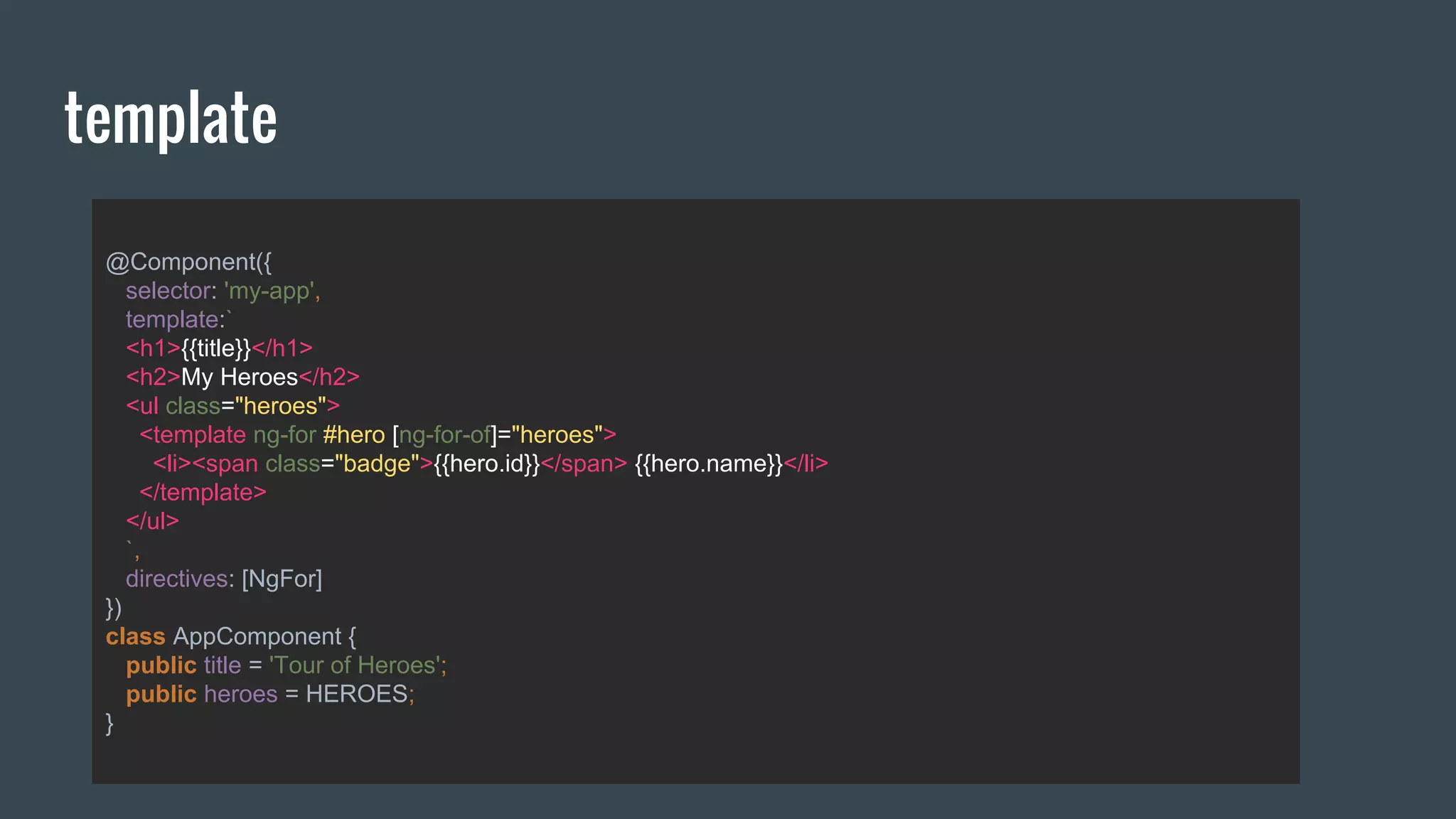 @Component({
selector: 'my-app',
template:`
<h1>{{title}}</h1>
<h2>My Heroes</h2>
<ul class="heroes">
<template ng-for #hero [ng-for-of]="heroes">
<li><span class="badge">{{hero.id}}</span> {{hero.name}}</li>
</template>
</ul>
`,
directives: [NgFor]
})
class AppComponent {
public title = 'Tour of Heroes';
public heroes = HEROES;
}
template
 