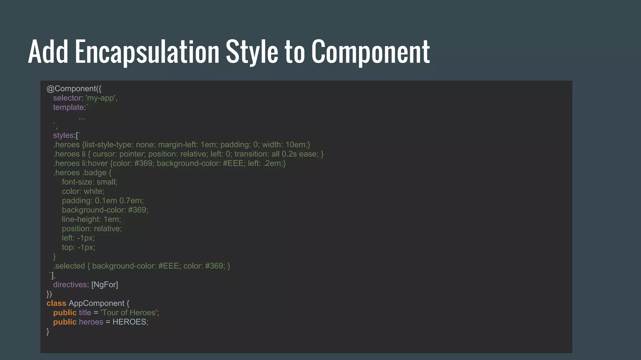 Add Encapsulation Style to Component
@Component({
selector: 'my-app',
template:`
...
`,
styles:[`
.heroes {list-style-type: none; margin-left: 1em; padding: 0; width: 10em;}
.heroes li { cursor: pointer; position: relative; left: 0; transition: all 0.2s ease; }
.heroes li:hover {color: #369; background-color: #EEE; left: .2em;}
.heroes .badge {
font-size: small;
color: white;
padding: 0.1em 0.7em;
background-color: #369;
line-height: 1em;
position: relative;
left: -1px;
top: -1px;
}
.selected { background-color: #EEE; color: #369; }
`],
directives: [NgFor]
})
class AppComponent {
public title = 'Tour of Heroes';
public heroes = HEROES;
}
 