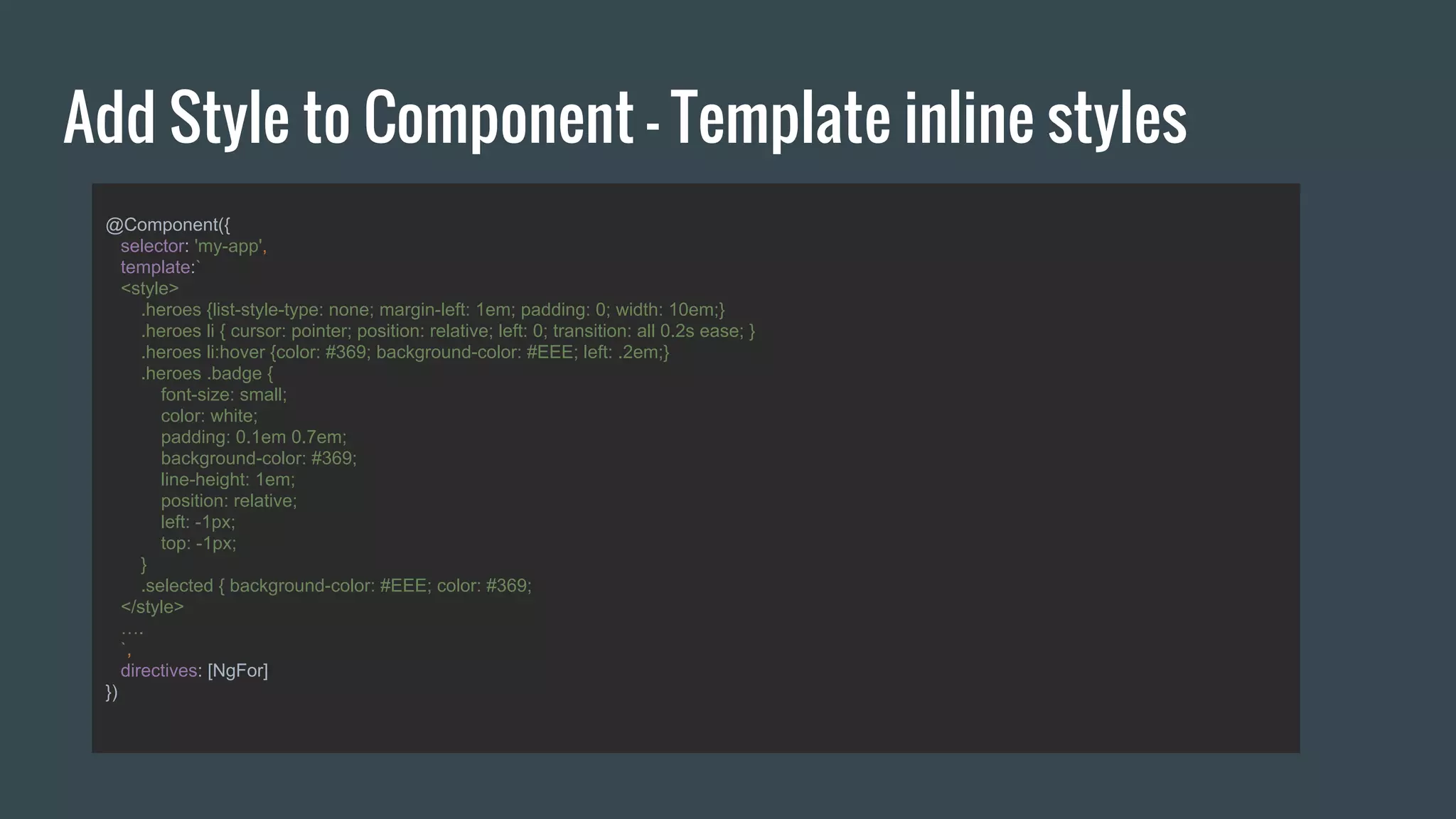 Add Style to Component - Template inline styles
@Component({
selector: 'my-app',
template:`
<style>
.heroes {list-style-type: none; margin-left: 1em; padding: 0; width: 10em;}
.heroes li { cursor: pointer; position: relative; left: 0; transition: all 0.2s ease; }
.heroes li:hover {color: #369; background-color: #EEE; left: .2em;}
.heroes .badge {
font-size: small;
color: white;
padding: 0.1em 0.7em;
background-color: #369;
line-height: 1em;
position: relative;
left: -1px;
top: -1px;
}
.selected { background-color: #EEE; color: #369;
</style>
….
`,
directives: [NgFor]
})
 