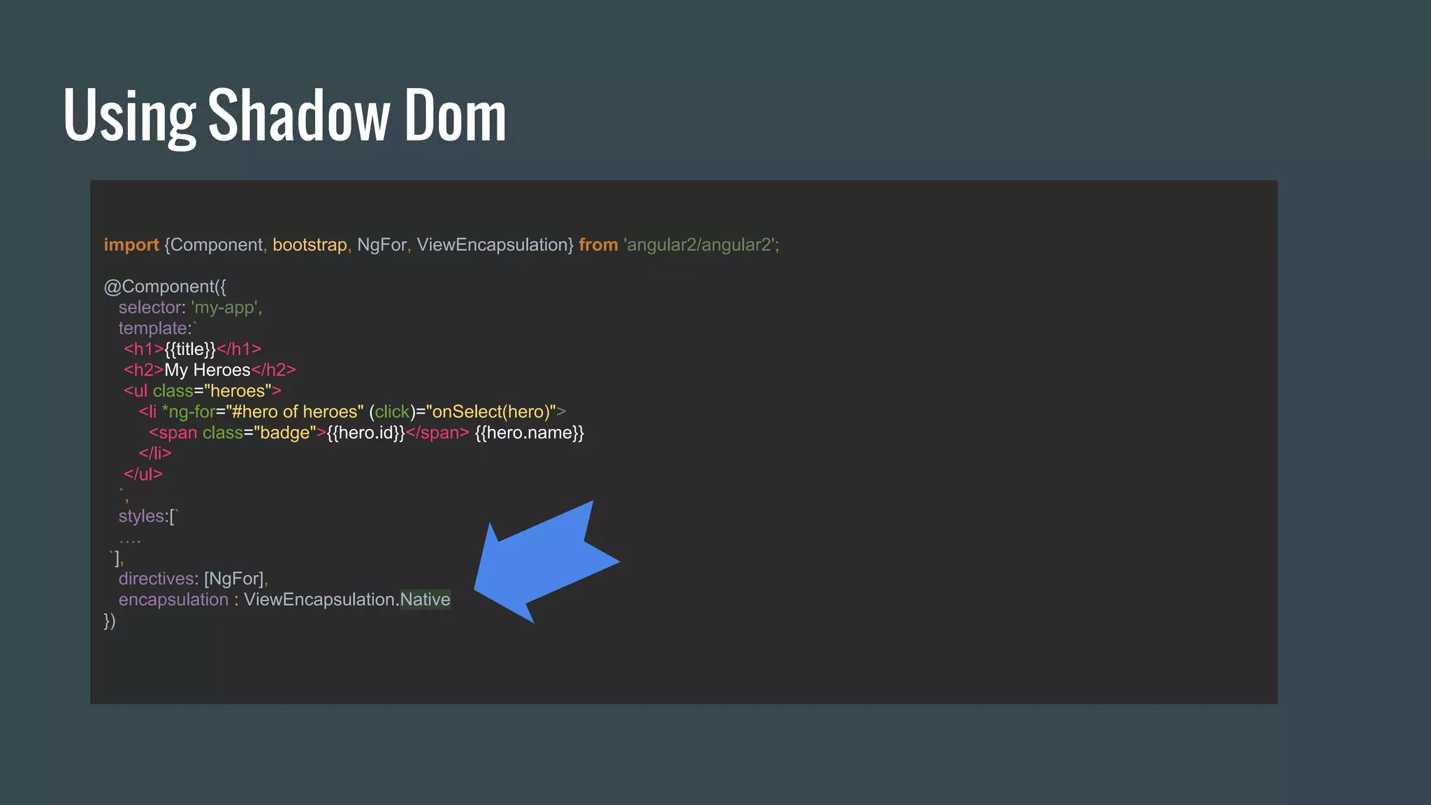 Using Shadow Dom
import {Component, bootstrap, NgFor, ViewEncapsulation} from 'angular2/angular2';
@Component({
selector: 'my-app',
template:`
<h1>{{title}}</h1>
<h2>My Heroes</h2>
<ul class="heroes">
<li *ng-for="#hero of heroes" (click)="onSelect(hero)">
<span class="badge">{{hero.id}}</span> {{hero.name}}
</li>
</ul>
`,
styles:[`
….
`],
directives: [NgFor],
encapsulation : ViewEncapsulation.Native
})
 