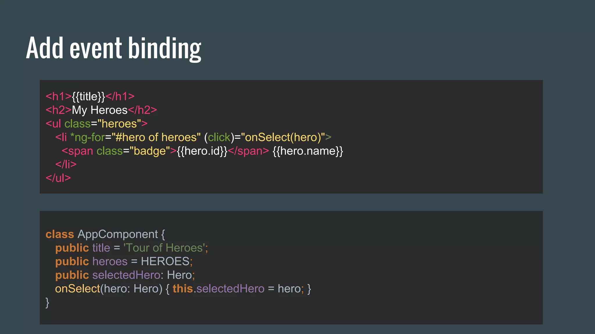 Add event binding
<h1>{{title}}</h1>
<h2>My Heroes</h2>
<ul class="heroes">
<li *ng-for="#hero of heroes" (click)="onSelect(hero)">
<span class="badge">{{hero.id}}</span> {{hero.name}}
</li>
</ul>
class AppComponent {
public title = 'Tour of Heroes';
public heroes = HEROES;
public selectedHero: Hero;
onSelect(hero: Hero) { this.selectedHero = hero; }
}
 