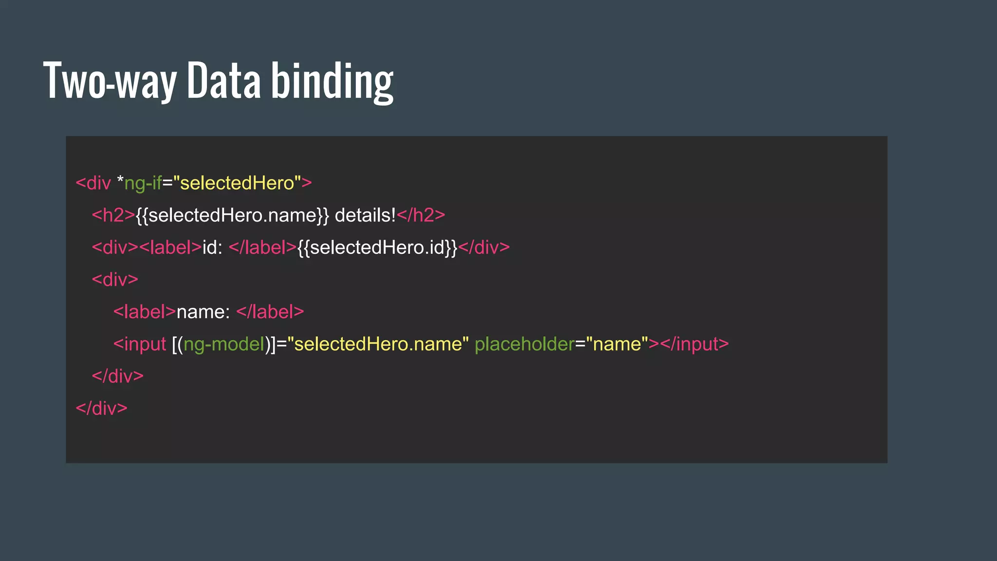 Two-way Data binding
<div *ng-if="selectedHero">
<h2>{{selectedHero.name}} details!</h2>
<div><label>id: </label>{{selectedHero.id}}</div>
<div>
<label>name: </label>
<input [(ng-model)]="selectedHero.name" placeholder="name"></input>
</div>
</div>
 