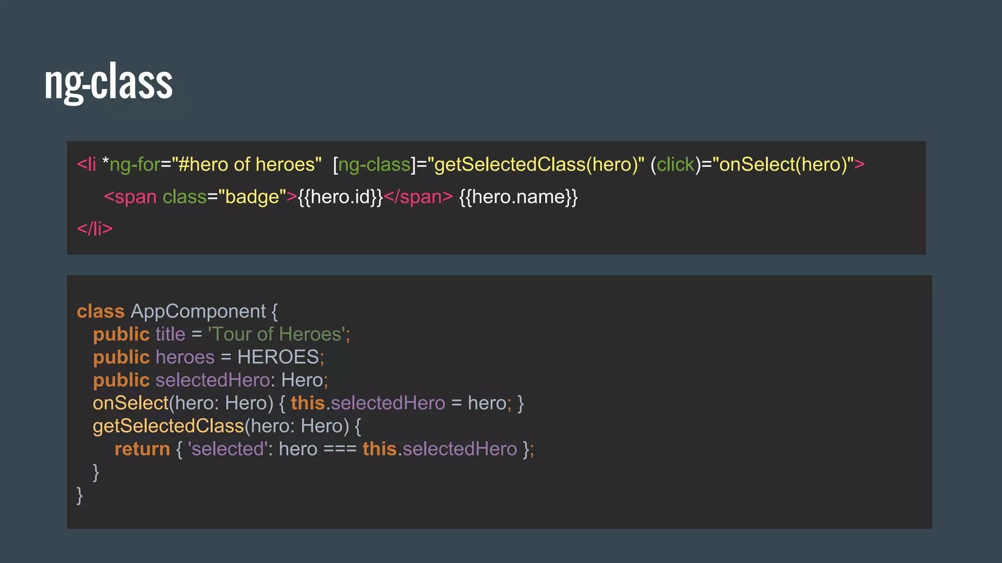 ng-class
<li *ng-for="#hero of heroes" [ng-class]="getSelectedClass(hero)" (click)="onSelect(hero)">
<span class="badge">{{hero.id}}</span> {{hero.name}}
</li>
class AppComponent {
public title = 'Tour of Heroes';
public heroes = HEROES;
public selectedHero: Hero;
onSelect(hero: Hero) { this.selectedHero = hero; }
getSelectedClass(hero: Hero) {
return { 'selected': hero === this.selectedHero };
}
}
 