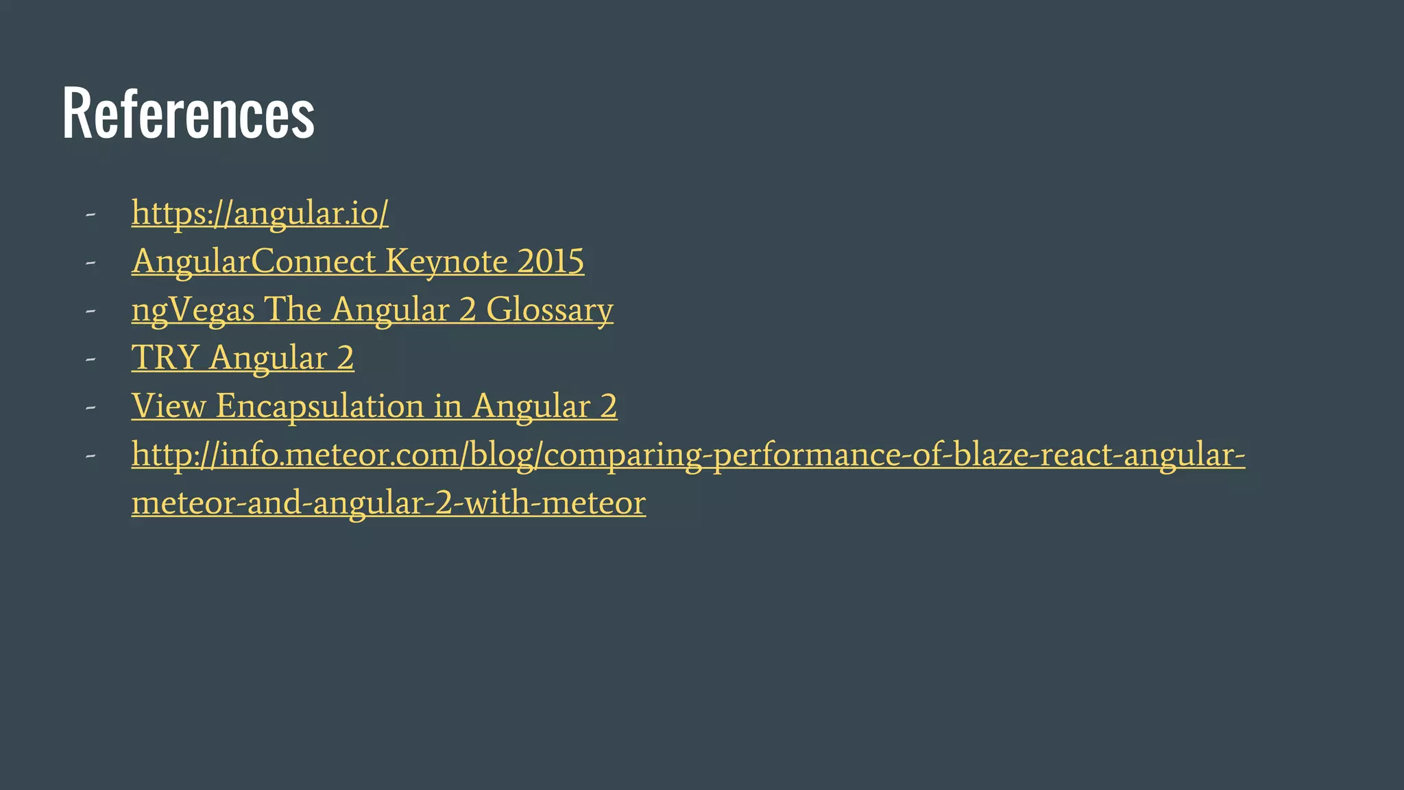 References
- https://angular.io/
- AngularConnect Keynote 2015
- ngVegas The Angular 2 Glossary
- TRY Angular 2
- View Encapsulation in Angular 2
- http://info.meteor.com/blog/comparing-performance-of-blaze-react-angular-
meteor-and-angular-2-with-meteor
 