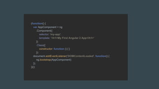 (function() {
var AppComponent = ng
.Component({
selector: 'my-app',
template: '<h1>My First Angular 2 App</h1>'
})
.Class({
constructor: function () { }
});
document.addEventListener('DOMContentLoaded', function() {
ng.bootstrap(AppComponent);
});
})();
 