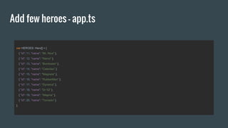 Add few heroes - app.ts
var HEROES: Hero[] = [
{ "id": 11, "name": "Mr. Nice" },
{ "id": 12, "name": "Narco" },
{ "id": 13, "name": "Bombasto" },
{ "id": 14, "name": "Celeritas" },
{ "id": 15, "name": "Magneta" },
{ "id": 16, "name": "RubberMan" },
{ "id": 17, "name": "Dynama" },
{ "id": 18, "name": "Dr IQ" },
{ "id": 19, "name": "Magma" },
{ "id": 20, "name": "Tornado" }
];
 