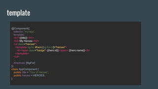 @Component({
selector: 'my-app',
template:`
<h1>{{title}}</h1>
<h2>My Heroes</h2>
<ul class="heroes">
<template ng-for #hero [ng-for-of]="heroes">
<li><span class="badge">{{hero.id}}</span> {{hero.name}}</li>
</template>
</ul>
`,
directives: [NgFor]
})
class AppComponent {
public title = 'Tour of Heroes';
public heroes = HEROES;
}
template
 