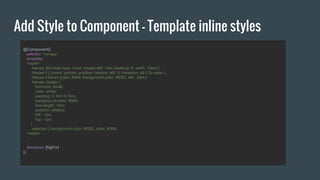 Add Style to Component - Template inline styles
@Component({
selector: 'my-app',
template:`
<style>
.heroes {list-style-type: none; margin-left: 1em; padding: 0; width: 10em;}
.heroes li { cursor: pointer; position: relative; left: 0; transition: all 0.2s ease; }
.heroes li:hover {color: #369; background-color: #EEE; left: .2em;}
.heroes .badge {
font-size: small;
color: white;
padding: 0.1em 0.7em;
background-color: #369;
line-height: 1em;
position: relative;
left: -1px;
top: -1px;
}
.selected { background-color: #EEE; color: #369;
</style>
….
`,
directives: [NgFor]
})
 