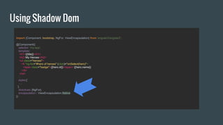 Using Shadow Dom
import {Component, bootstrap, NgFor, ViewEncapsulation} from 'angular2/angular2';
@Component({
selector: 'my-app',
template:`
<h1>{{title}}</h1>
<h2>My Heroes</h2>
<ul class="heroes">
<li *ng-for="#hero of heroes" (click)="onSelect(hero)">
<span class="badge">{{hero.id}}</span> {{hero.name}}
</li>
</ul>
`,
styles:[`
….
`],
directives: [NgFor],
encapsulation : ViewEncapsulation.Native
})
 