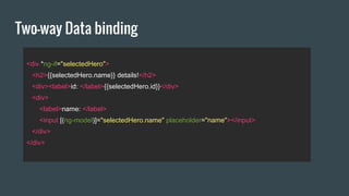 Two-way Data binding
<div *ng-if="selectedHero">
<h2>{{selectedHero.name}} details!</h2>
<div><label>id: </label>{{selectedHero.id}}</div>
<div>
<label>name: </label>
<input [(ng-model)]="selectedHero.name" placeholder="name"></input>
</div>
</div>
 