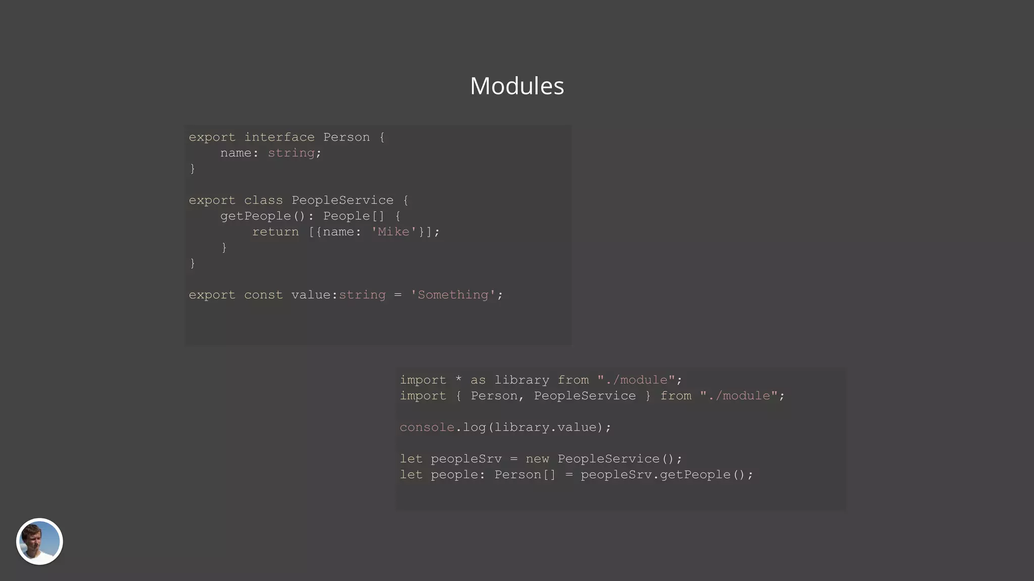 Modules import * as library from "./module"; import { Person, PeopleService } from "./module"; console.log(library.value); let peopleSrv = new PeopleService(); let people: Person[] = peopleSrv.getPeople(); export interface Person { name: string; } export class PeopleService { getPeople(): People[] { return [{name: 'Mike'}]; } } export const value:string = 'Something'; 