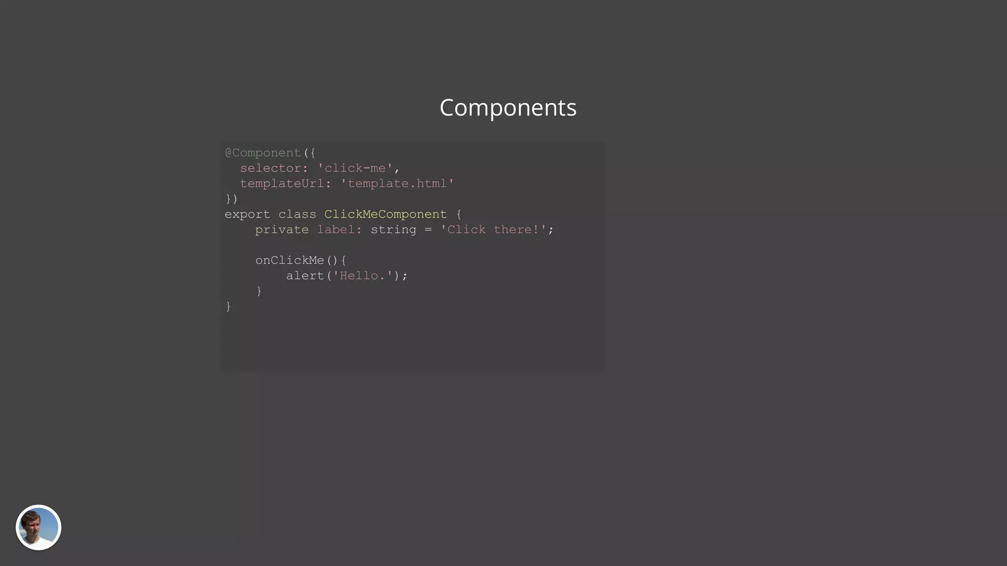 Components @Component({ selector: 'click-me', templateUrl: 'template.html' }) export class ClickMeComponent { private label: string = 'Click there!'; onClickMe(){ alert('Hello.'); } } 