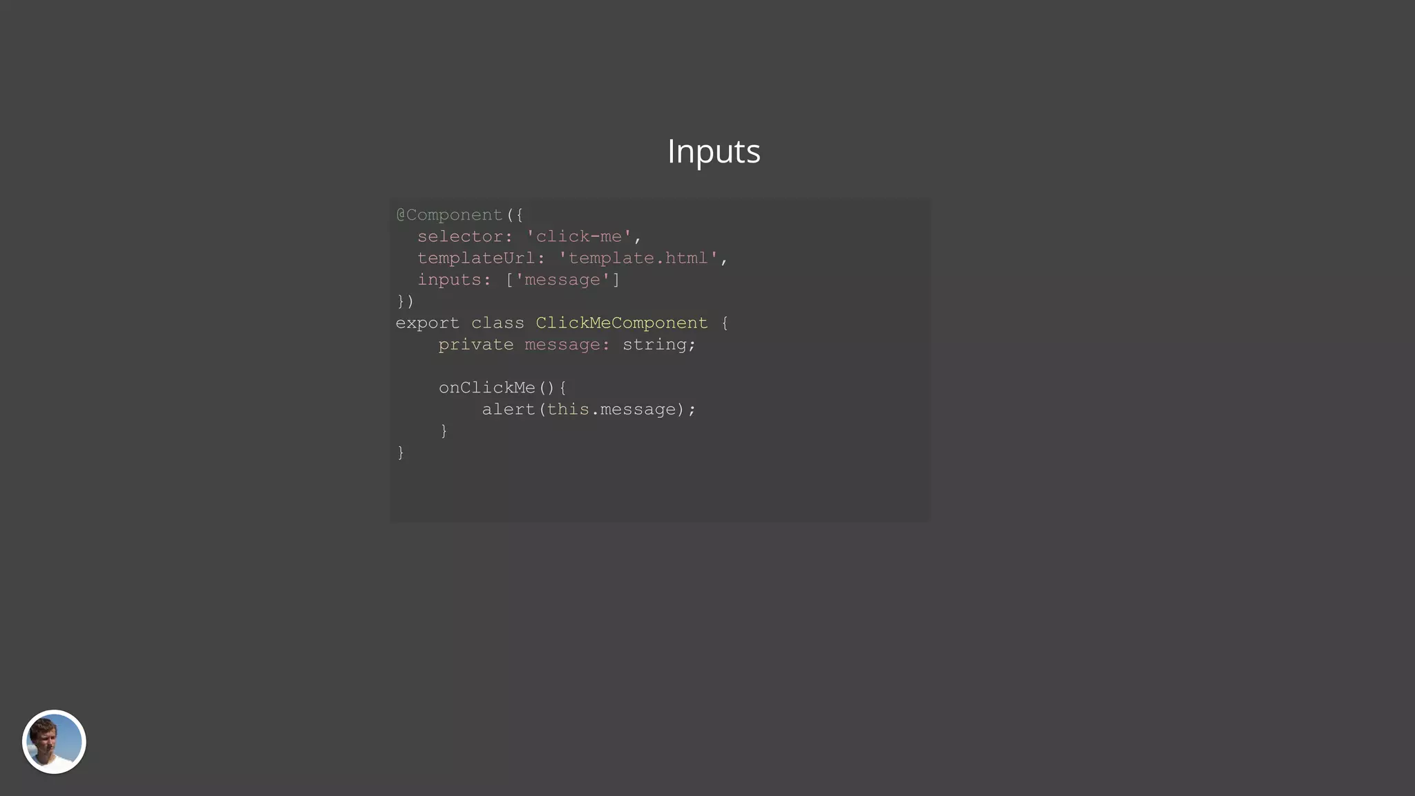 Inputs @Component({ selector: 'click-me', templateUrl: 'template.html', inputs: ['message'] }) export class ClickMeComponent { private message: string; onClickMe(){ alert(this.message); } } 