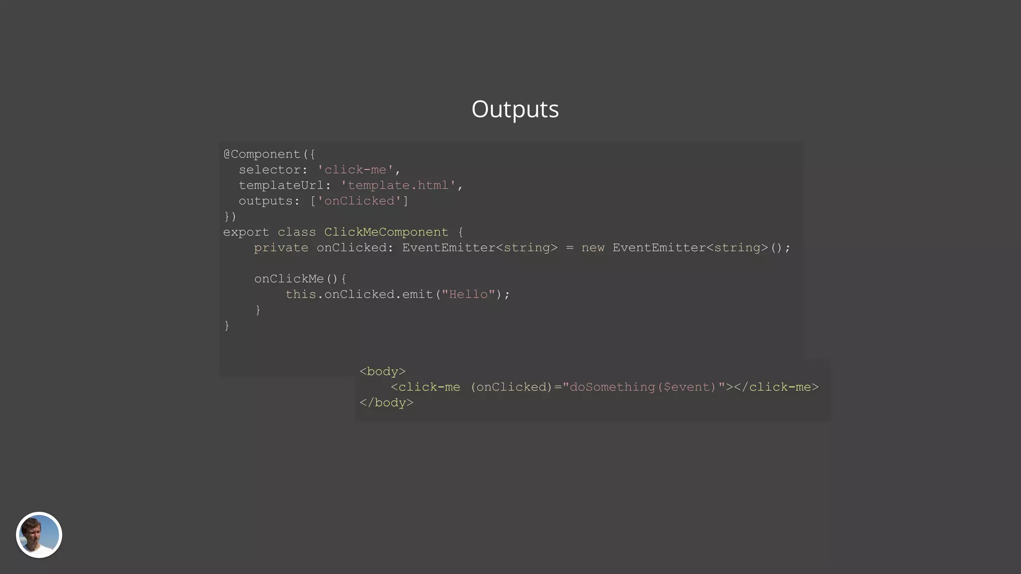 Outputs @Component({ selector: 'click-me', templateUrl: 'template.html', outputs: ['onClicked'] }) export class ClickMeComponent { private onClicked: EventEmitter<string> = new EventEmitter<string>(); onClickMe(){ this.onClicked.emit("Hello"); } } <body> <click-me (onClicked)="doSomething($event)"></click-me> </body> 