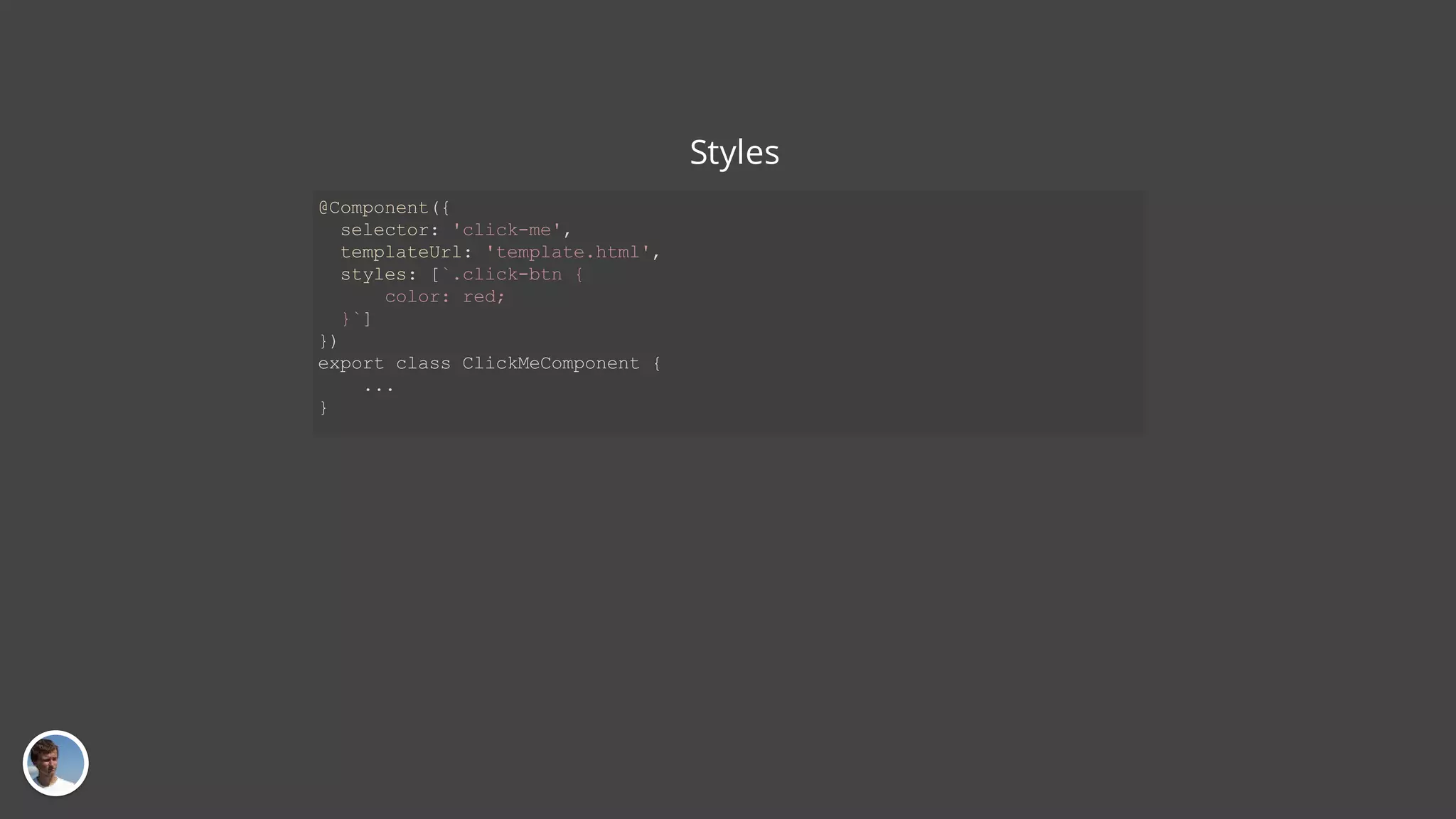Styles @Component({ selector: 'click-me', templateUrl: 'template.html', styles: [`.click-btn { color: red; }`] }) export class ClickMeComponent { ... } 