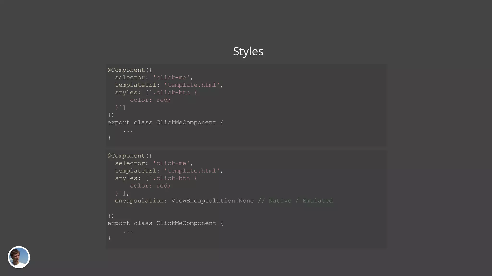 Styles @Component({ selector: 'click-me', templateUrl: 'template.html', styles: [`.click-btn { color: red; }`] }) export class ClickMeComponent { ... } @Component({ selector: 'click-me', templateUrl: 'template.html', styles: [`.click-btn { color: red; }`], encapsulation: ViewEncapsulation.None // Native / Emulated }) export class ClickMeComponent { ... } 