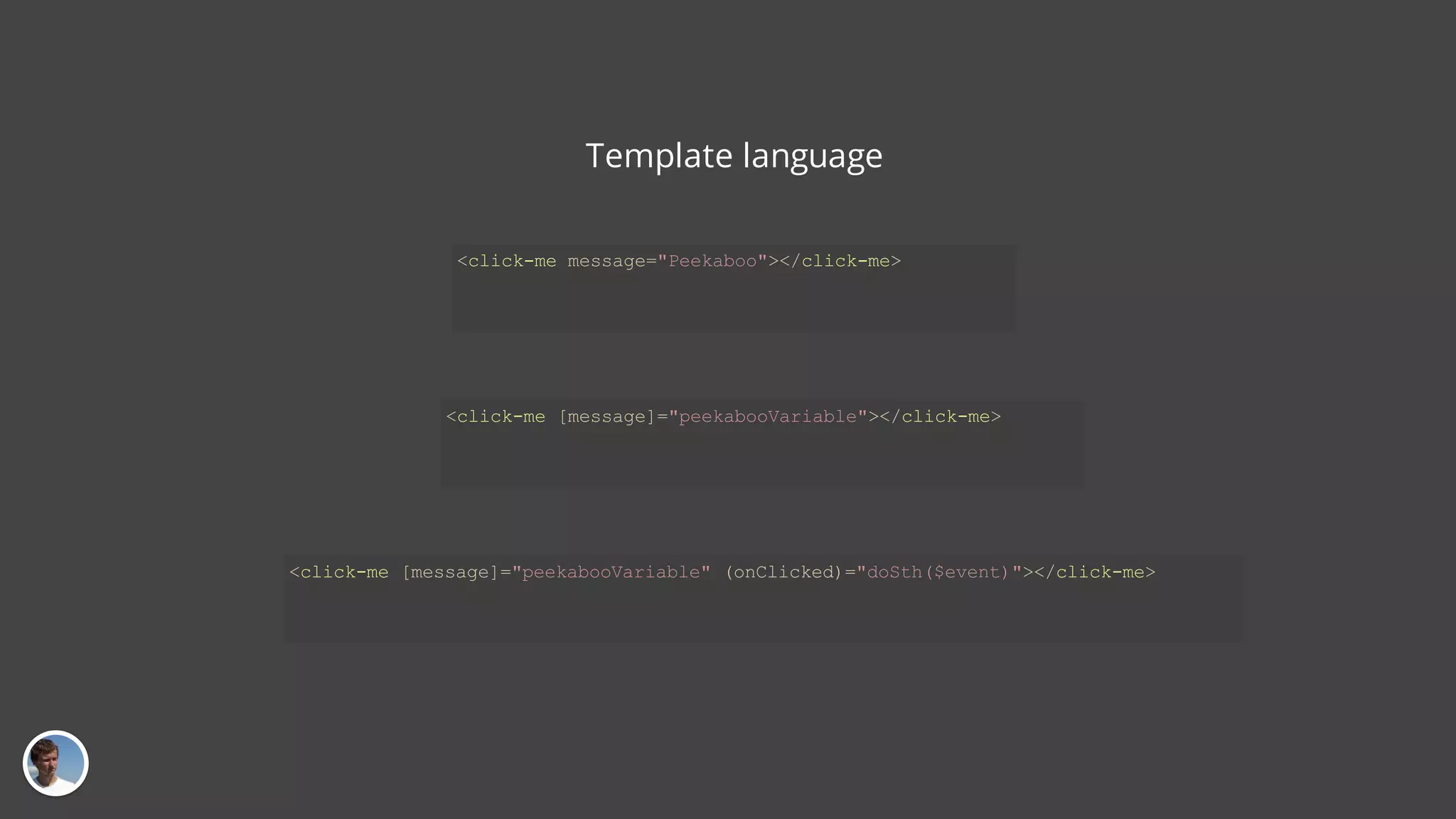 Template language <click-me message="Peekaboo"></click-me> <click-me [message]="peekabooVariable"></click-me> <click-me [message]="peekabooVariable" (onClicked)="doSth($event)"></click-me> 