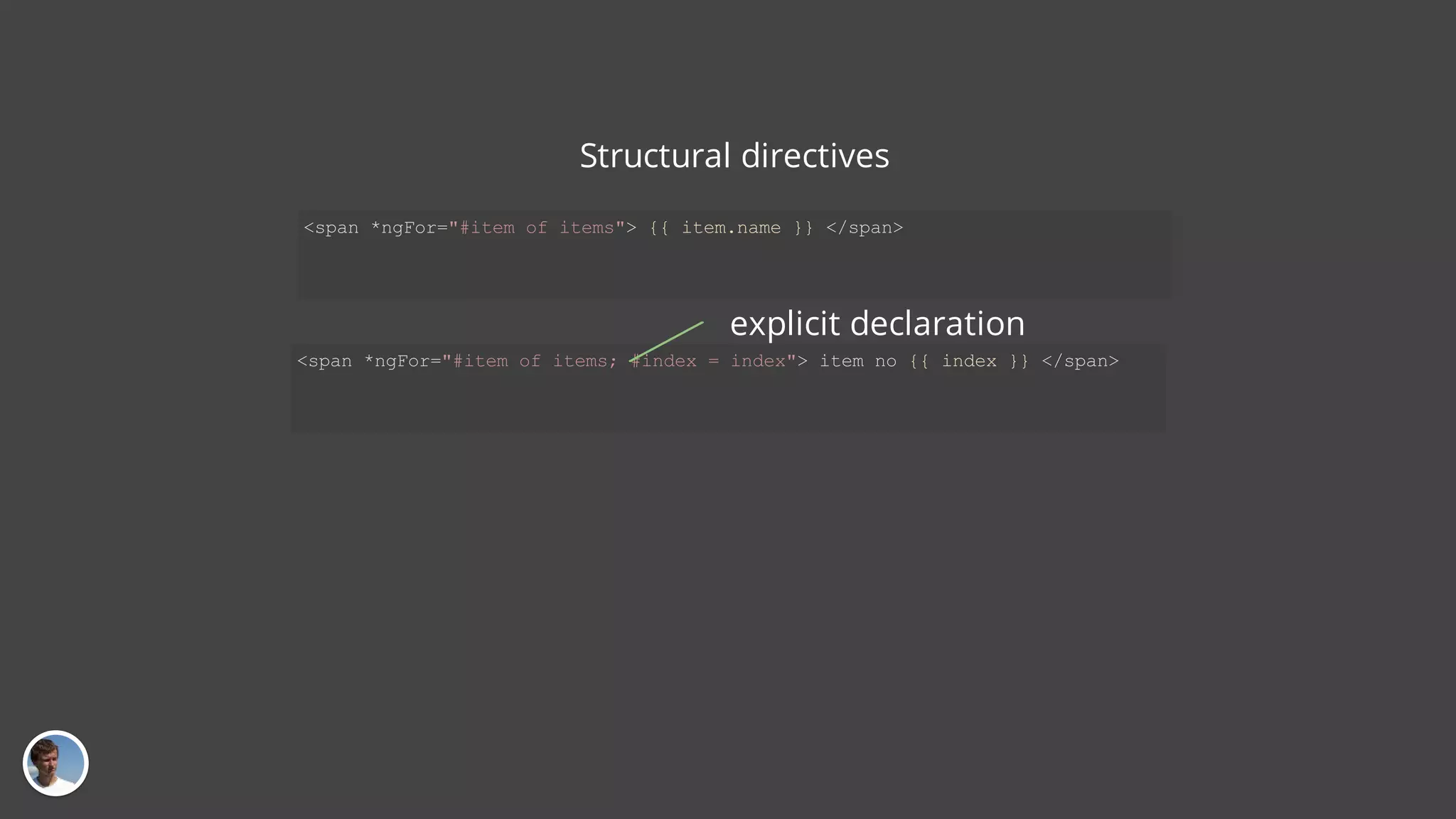 Structural directives <span *ngFor="#item of items; #index = index"> item no {{ index }} </span> <span *ngFor="#item of items"> {{ item.name }} </span> explicit declaration 