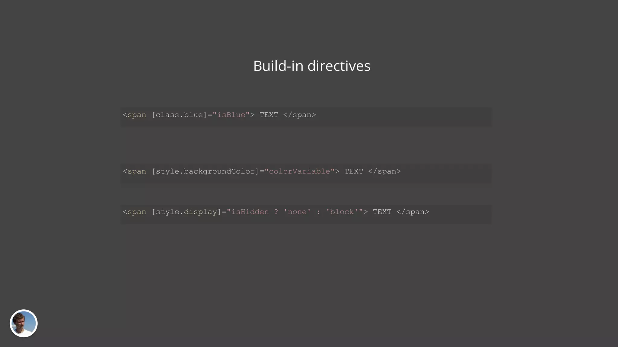 Build-in directives <span [class.blue]="isBlue"> TEXT </span> <span [style.backgroundColor]="colorVariable"> TEXT </span> <span [style.display]="isHidden ? 'none' : 'block'"> TEXT </span> 