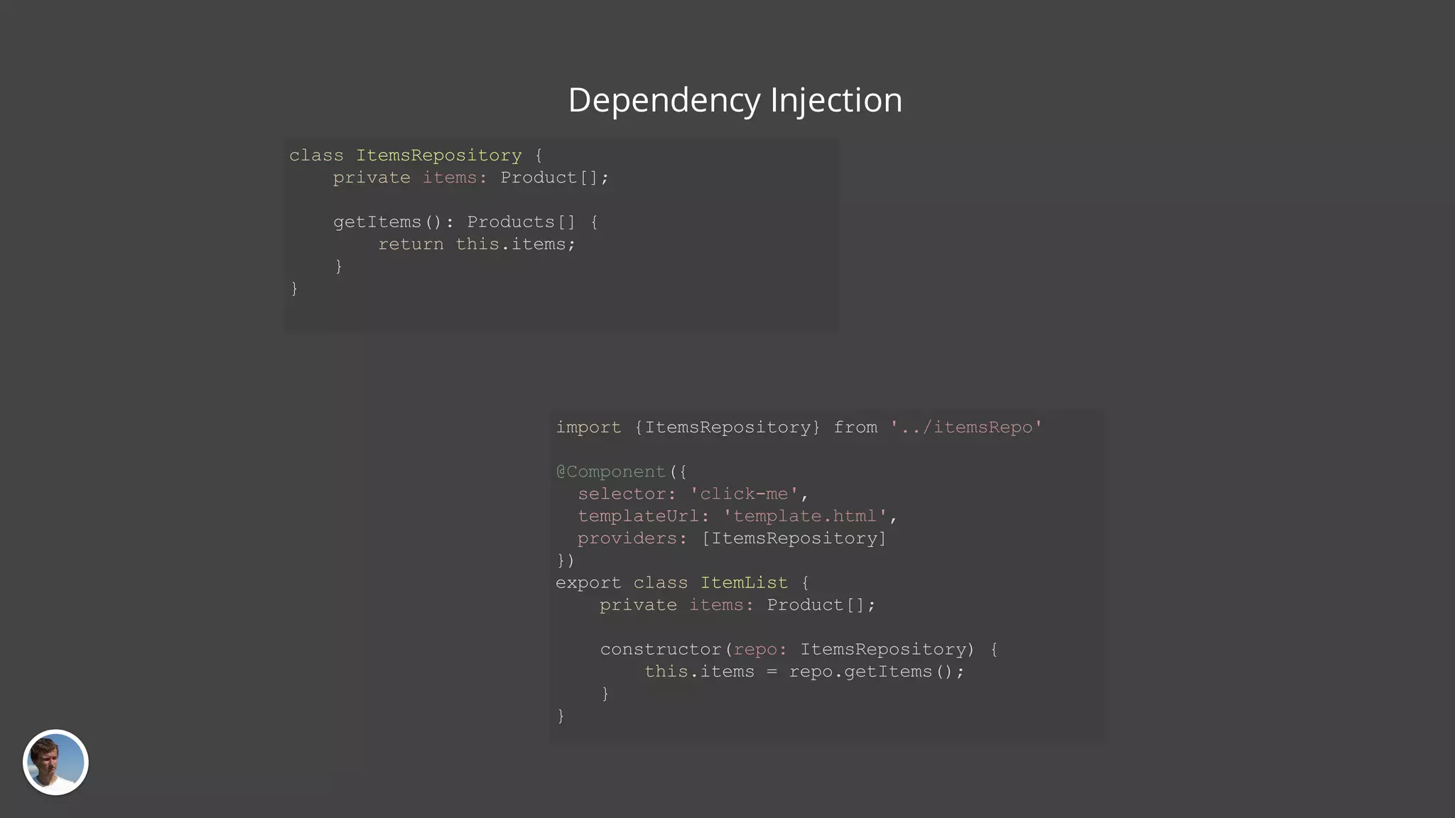 class ItemsRepository { private items: Product[]; getItems(): Products[] { return this.items; } } import {ItemsRepository} from '../itemsRepo' @Component({ selector: 'click-me', templateUrl: 'template.html', providers: [ItemsRepository] }) export class ItemList { private items: Product[]; constructor(repo: ItemsRepository) { this.items = repo.getItems(); } } Dependency Injection 