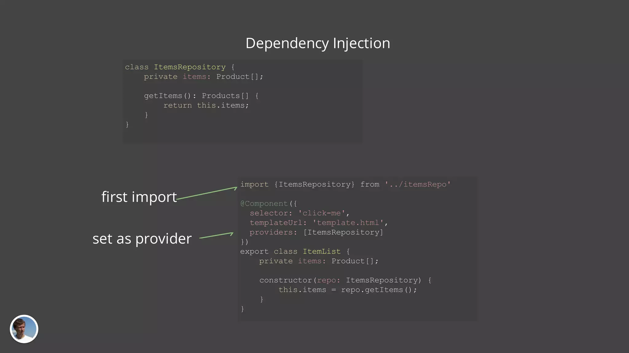 class ItemsRepository { private items: Product[]; getItems(): Products[] { return this.items; } } import {ItemsRepository} from '../itemsRepo' @Component({ selector: 'click-me', templateUrl: 'template.html', providers: [ItemsRepository] }) export class ItemList { private items: Product[]; constructor(repo: ItemsRepository) { this.items = repo.getItems(); } } Dependency Injection first import set as provider 