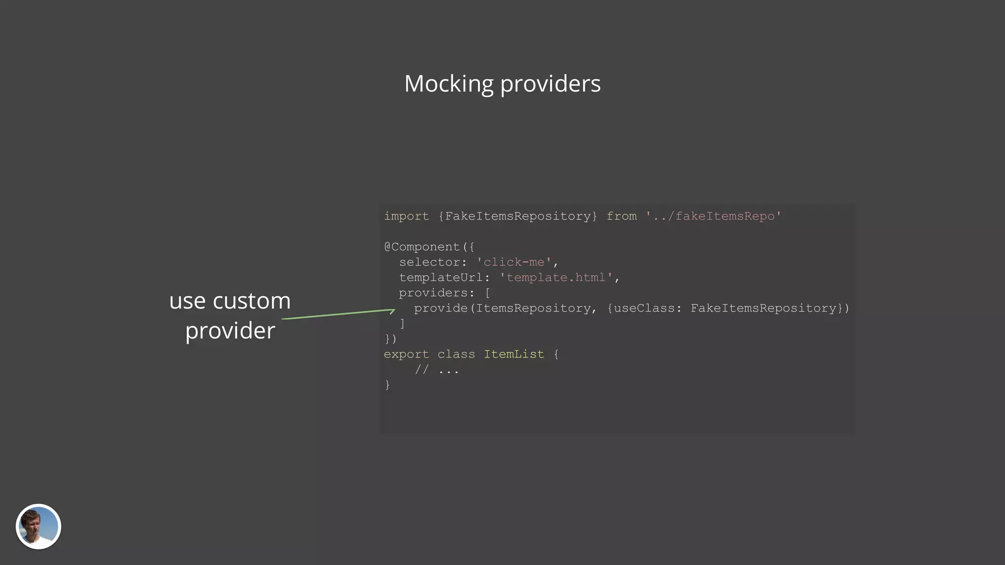 Mocking providers import {FakeItemsRepository} from '../fakeItemsRepo' @Component({ selector: 'click-me', templateUrl: 'template.html', providers: [ provide(ItemsRepository, {useClass: FakeItemsRepository}) ] }) export class ItemList { // ... } use custom provider 