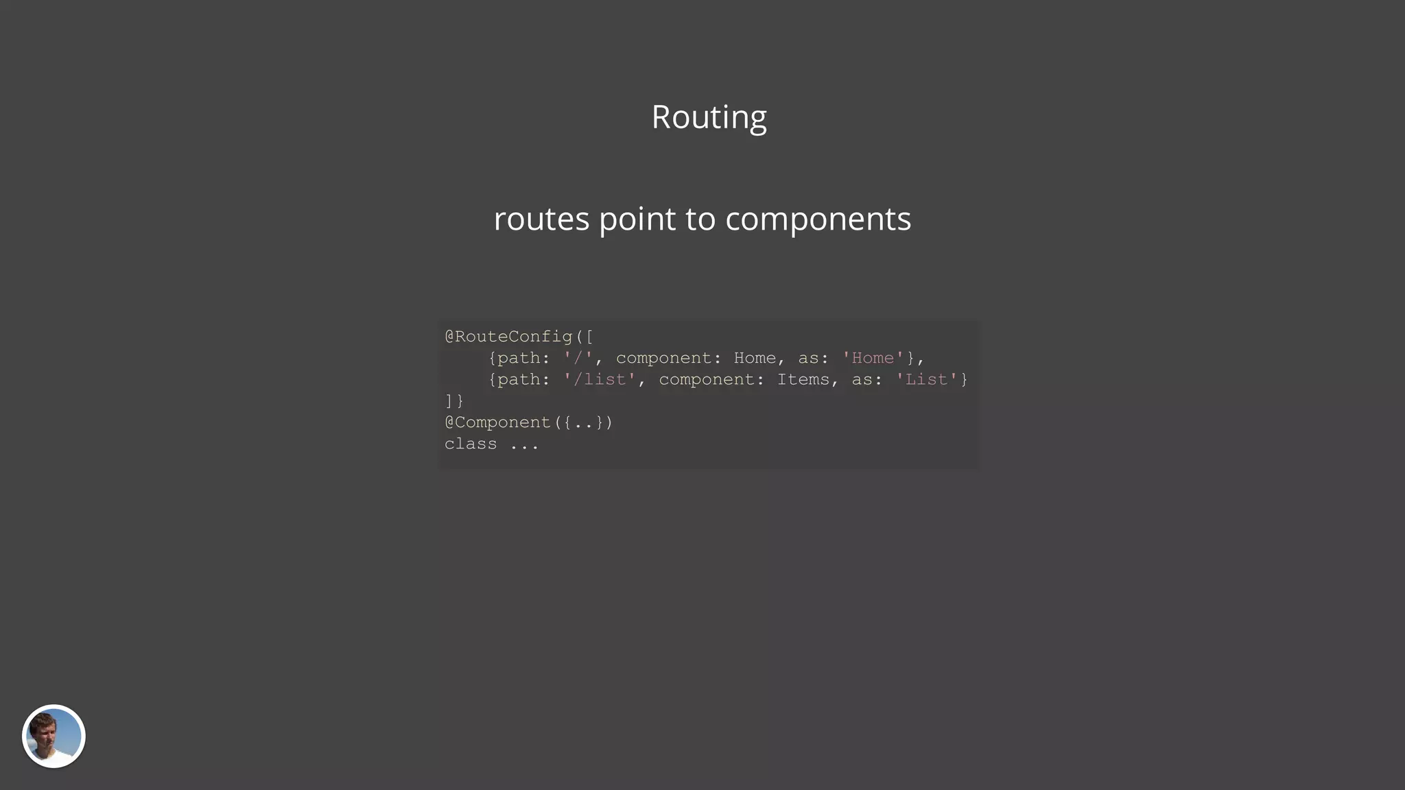 Routing routes point to components @RouteConfig([ {path: '/', component: Home, as: 'Home'}, {path: '/list', component: Items, as: 'List'} ]} @Component({..}) class ... 