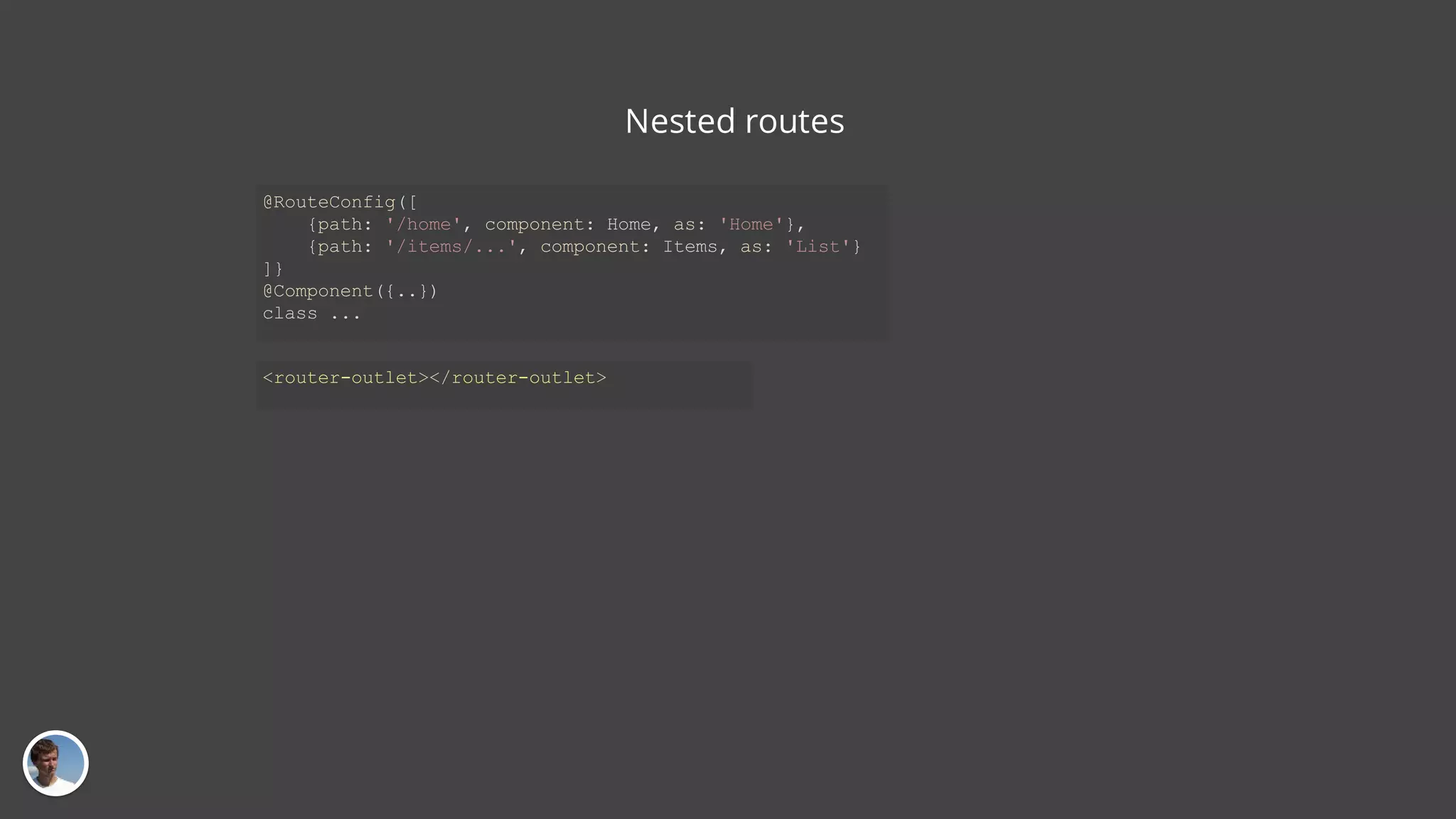 Nested routes @RouteConfig([ {path: '/home', component: Home, as: 'Home'}, {path: '/items/...', component: Items, as: 'List'} ]} @Component({..}) class ... <router-outlet></router-outlet> 