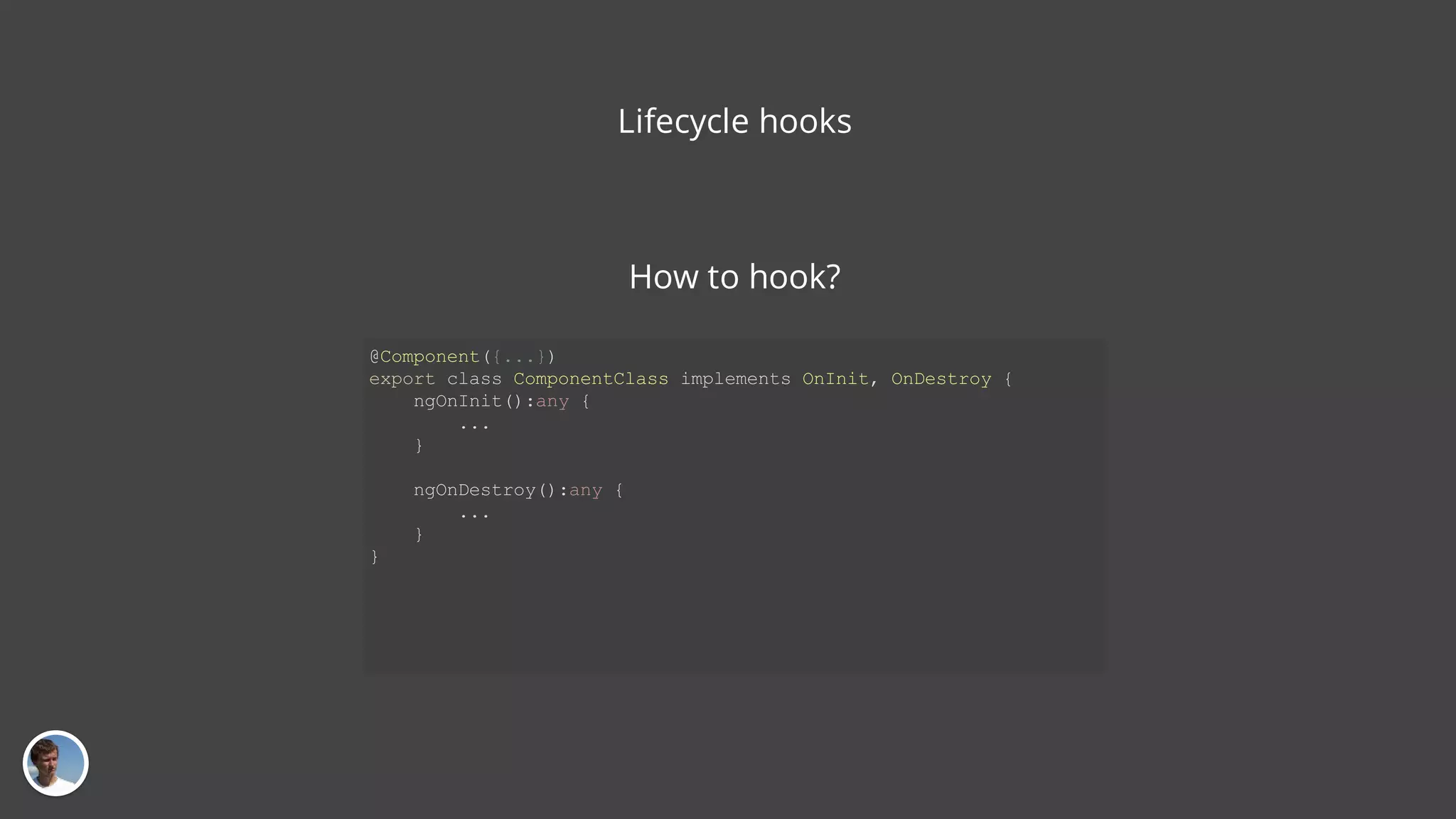 Lifecycle hooks @Component({...}) export class ComponentClass implements OnInit, OnDestroy { ngOnInit():any { ... } ngOnDestroy():any { ... } } How to hook? 